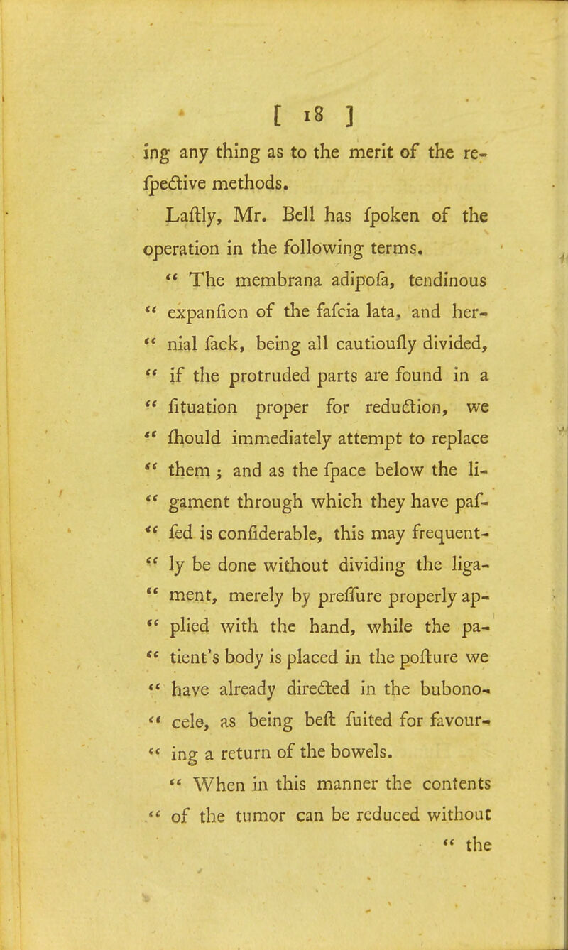 [ ] ing any thing as to the merit of the re- fpedive methods. Laftly, Mr, Bell has fpoken of the N operation in the following terms. “ The membrana adipola, tendinous “ expanlion of the fafcia lata, and her- ** nial fack, being all cautioully divided, “ if the protruded parts are found in a “ lituation proper for reduction, we Ihould immediately attempt to replace them; and as the fpace below the li- ‘‘ gament through which they have paf- fed is conliderable, this may frequent- ‘‘ ly be done without dividing the liga- “ ment, merely by prelTure properly ap- “ plied with the hand, while the pa-' “ tient’s body is placed in the pofture we “ have already directed in the bubono- “ cele, as being bell fuited for favour- “ ing a return of the bowels. “ When in this manner the contents of the tumor can be reduced without ‘‘ the