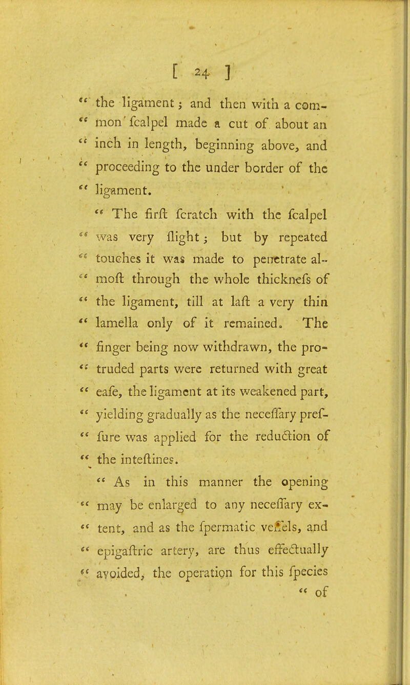 [ 2+ ] the ligament j and then with a com- mon'fcalpel made a cut of about an inch in length, beginning above, and I • ' » ‘‘ proceeding to the under border of the ligament. “ The firft fcratch with the fcalpel was very flight; but by repeated ‘‘ touches it was made to penetrate al- “ mofl; through the whole thicknefs of “ the ligament, till at lafl; a very thin lamella only of it remained. The “ finger being now withdrawn, the pro- truded parts were returned with great eafe, the ligament at its weakened part, yielding gradually as the neceffary pref- fure was applied for the redudtion of ** the inteftines. “ As in this manner the opening “ may be enlarged to any necelTary ex- “ tent, and as the fpermatic vel^els, and “ epigaflric artery, are thus effedlually avoided, the operatipn for this fpecies of