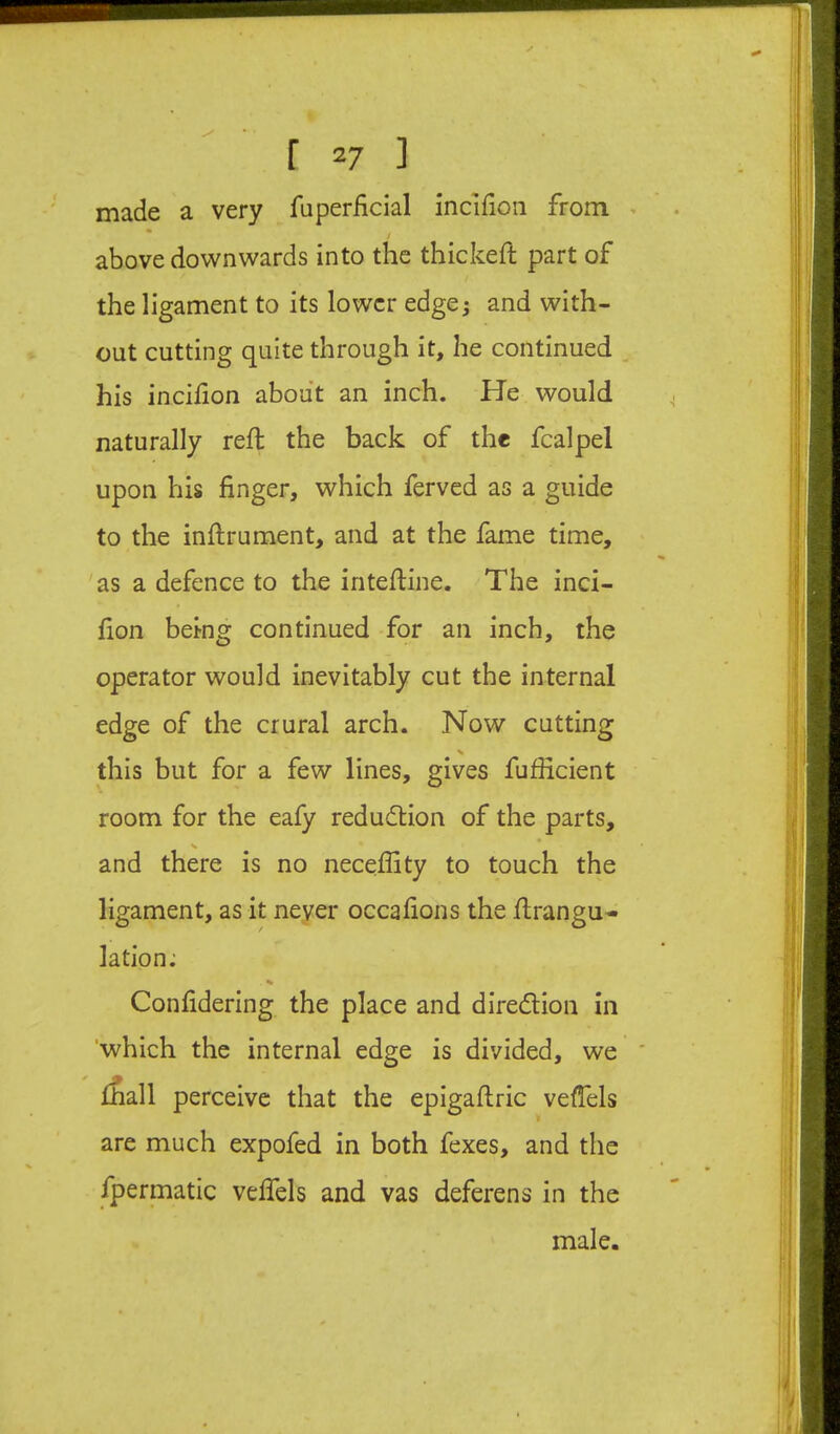 made a very fuperficial incifion from ^ above downwards into the thickeft part of the ligament to its lower edge^ and with- out cutting quite through it, he continued ^ his incilion about an inch. He would naturally reft the back of the fcalpel upon his finger, which ferved as a guide to the inftrument, and at the fame time, as a defence to the inteftine. The inci- fion being continued for an inch, the operator would inevitably cut the internal edge of the crural arch. Now cutting this but for a few lines, gives fufficient room for the eafy reduction of the parts, V * and there is no neceffity to touch the ligament, as it never occafions the firangu-- lation: Confidering the place and diredion in ‘which the internal edge is divided, we ' diM perceive that the epigaftric vefTels are much expofed in both fexes, and the fpermatic veflels and vas deferens in the male.