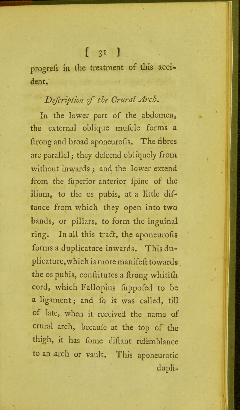 progrefs in the treatment of this acci- dent. Defcription of the Crural Arch. In the lower part of the abdomen, the external oblique mufcle forms a llrong and broad aponeurofis. The fibres are parallel; they defcend obliquely from without inwards; and the lower extend from the fuperior anterior fpine of the ilium, to the os pubis, at a little dif- tance from which they open into two bands, or pillars, to form the inguinal ring. In all this trait, the aponeurofis forms a duplicature inwards. This du- plicature, which is more manifefi; towards, the os pubis, conftitutes a flrong whitifii cord, which Fallopius fuppofed to be a ligament; and fo it was called, till of late, when it received the name of crural arch, becaufe at the top of the thigh, it has fome difiant refemblance to an arch or vault. This aponeurotic dupli-
