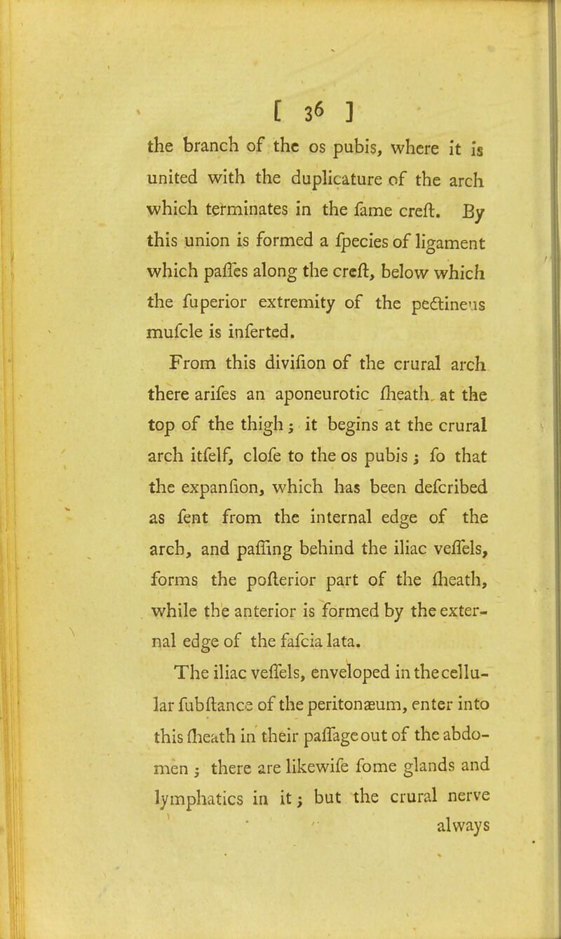 the branch of the os pubis, where it is united with the duplicature of the arch which terminates in the fame creft. By this union is formed a Ipecies of ligament which paffes along the creft, below which the fuperior extremity of the pedlineus mufcle is inferted. From this diviiion of the crural arch there arifes an aponeurotic iheath, at the I - top of the thigh; it begins at the crural arch itfelf, clofe to the os pubis ; fo that the expanfiion, which has been deferibed as feet from the internal edge of the arch, and paffing behind the iliac veflels, forms the pofterior part of the Iheath, while the anterior is formed by the exter- nal edge of the fafeia lata. The iliac veffels, enveloped in the cellu- lar fubftance of the peritonaeum, enter into this flieath in their palTageout of the abdo- men j there are likewife fome glands and lymphatics in it; but the crural nerve ’ ■ '• always