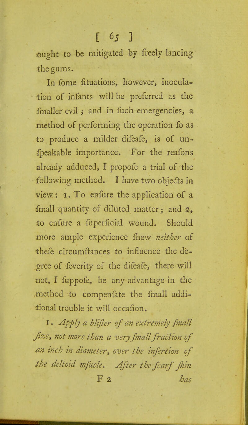 / [ 6i ] ought to be mitigated by freely lancing the gums. In fome fituations, however, inocula- ' tion of infants will be preferred as the fmaller evil ; and in fuch emergencies, a method of performing the operation fo as to produce a milder difeafe, is of un- ipeakable importance. For the reafons already adduced, I propofe a trial of'the ■ following method, I have two objects in view; i. To enfure the application of a fmall quantity of diluted^ matter ^ and a, to enfure a fuperficial wound. Should more ample experience ihew neither of thefe circumftances to influence the de- I gree of feverity of the difeafe, there will not, I fuppofe, be any advantage in the ,method -to compenfate the fmall addi- tional trouble it will occaflon. I. Apply a blifter of an extremely fmall fzej not more than a very fmall fracHon of an inch in diameter, over the infer tion of the deltoid mfucle. After the fcarf fkin F 2 has