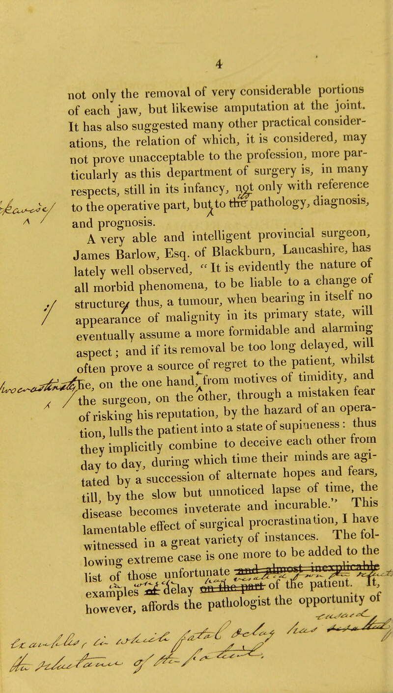 not only the removal of very considerable portions of each jaw, but likewise amputation at the joint. It has also suggested many other practical consider- ations, the relation of which, it is considered, may not prove unacceptable to the profession, more par- ticularly as this department of surgery is, in many respects, still in its infancy, ngt only with reference ^u^y to the operative part, bu^to the- pathology, diagnosis, A ' and prognosis. A very able and intelligent provincial surgeon, James Barlow, Esq. of Blackburn, Lancashire, has lately well observed,  It is evidently the nature of all morbid phenomena, to be liable to a change of structure/ thus, a tumour, when bearing in itselt no appearance of malignity in its primary state, will eventually assume a more formidable and alarming aspect; and if its removal be too long delayed will often prove a source of regret to the patient, whilst / -2^Ke on the one hand, from motives of timidity, and ^^T^^urU- - Mother, through a mistaken fear of risking his reputation, by the hazard of an opera- tion lulls the patient into a state of supmeness: thus thev implicitly combine to deceive each other from day to day, during which time their minds are agi- tated by a succession of alternate hopes and fears, S bylhe slow but unnoticed lapse rfitime the disease becomes inveterate and incurable. This lamentable effect of surgical procrastination I have witnessed in a great variety of instances. The lowing extreme case is one more to be added.tohe list of those unfortunate ^^''j/JLL' Pf ^* S^rf»tfaay <&&^°f ife patient, ^ft however, affords the pathologist the opportunity of & ft**/* *****