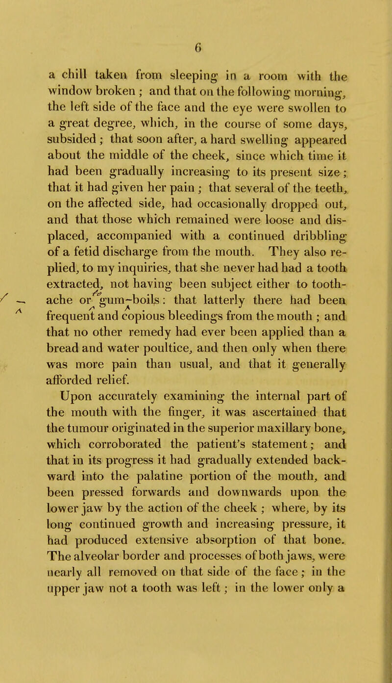 a chill taken from sleeping in a room with the window broken ; and that on the following morning, the left side of the face and the eye were swollen to a great degree, which, in the course of some days, subsided; that soon after, a hard swelling appeared about the middle of the cheek, since which time it had been gradually increasing to its present size; that it had given her pain ; that several of the teeth, on the affected side, had occasionally dropped out, and that those which remained were loose and dis- placed, accompanied with a continued dribbling of a fetid discharge from the mouth. They also re- plied, to my inquiries, that she never had had a tooth extracted, not having been subject either to tooth- / — ache or 'gum-boijs: that latterly there had been frequent and copious bleedings from the mouth ; and that no other remedy had ever been applied than a bread and water poultice, and then only when there was more pain than usual, and that it generally afforded relief. Upon accurately examining the internal part of the mouth with the finger, it was ascertained that the tumour originated in the superior maxillary bone, which corroborated the patient's statement; and that in its progress it had gradually extended back- ward into the palatine portion of the mouth, and been pressed forwards and downwards upon the lower jaw by the action of the cheek ; where, by its long continued growth and increasing pressure, it had produced extensive absorption of that bone. The alveolar border and processes of both jaws, were nearly all removed on that side of the face ; in the upper jaw not a tooth was left; in the lower only a