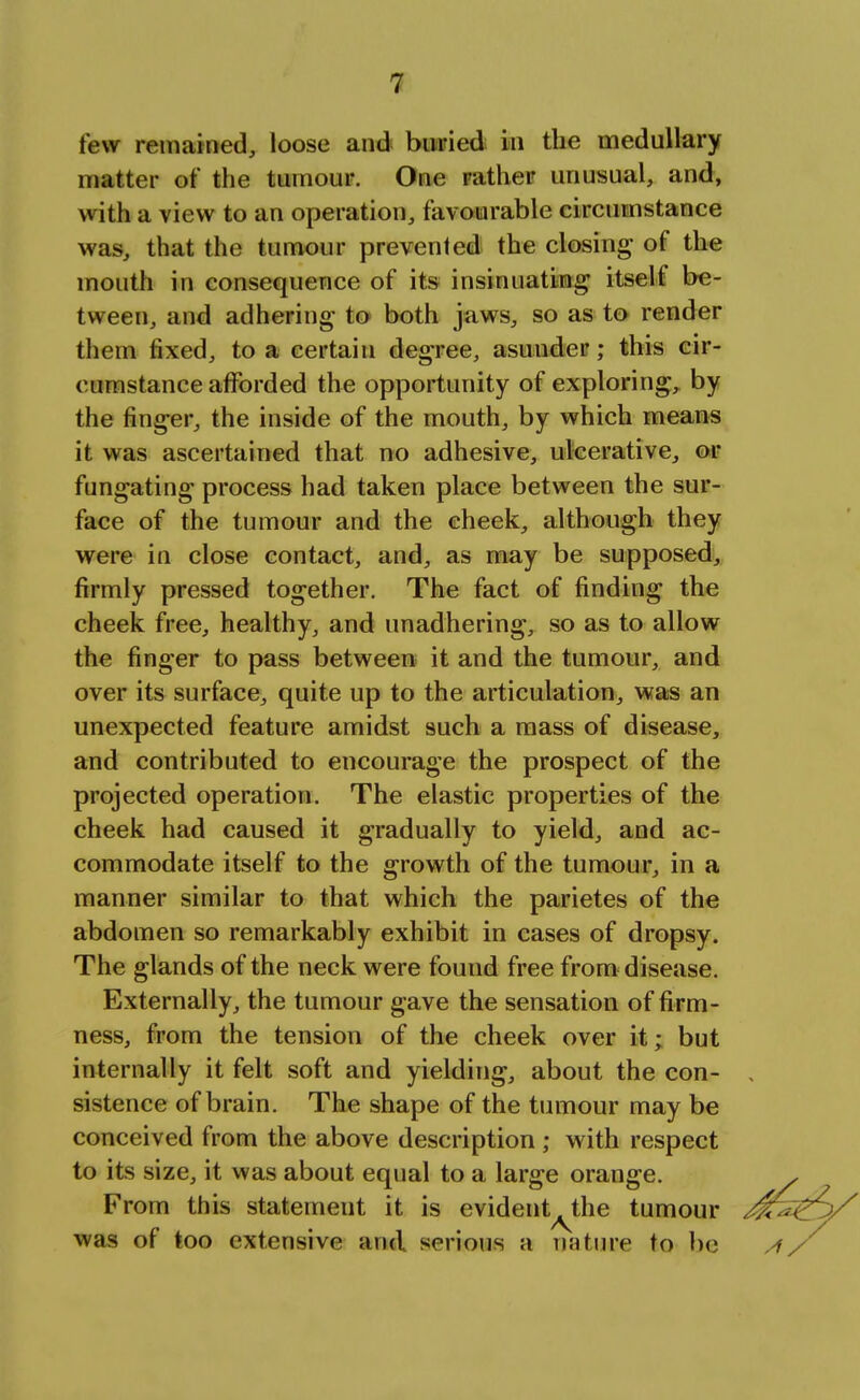 tew remained, loose and buried in the medullary matter of the tumour. One rather unusual, and, with a view to an operation, favourable circumstance was, that the tumour prevented the closing- of the mouth in consequence of its insinuating itself be- tween, and adhering to both jaws, so as to render them fixed, to a certain degree, asunder; this cir- cumstance afforded the opportunity of exploring, by the finger, the inside of the mouth, by which means it was ascertained that no adhesive, ulcerative, or fungating process had taken place between the sur- face of the tumour and the cheek, although they were in close contact, and, as may be supposed, firmly pressed together. The fact of finding the cheek free, healthy, and unadhering, so as to allow the finger to pass between it and the tumour, and over its surface, quite up to the articulation, was an unexpected feature amidst such a mass of disease, and contributed to encourage the prospect of the projected operation. The elastic properties of the cheek had caused it gradually to yield, and ac- commodate itself to the growth of the tumour, in a manner similar to that which the parietes of the abdomen so remarkably exhibit in cases of dropsy. The glands of the neck were found free from disease. Externally, the tumour gave the sensation of firm- ness, from the tension of the cheek over it; but internally it felt soft and yielding, about the con- sistence of brain. The shape of the tumour may be conceived from the above description ; with respect to its size, it was about equal to a large orange. From this statement it is evident the tumour was of too extensive and serious a nature to be