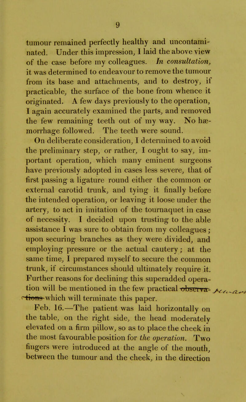 tumour remained perfectly healthy and uncontami- nated. Under this impression, 1 laid the above view of the case before my colleagues. In consultation, it was determined to endeavour to remove the tumour from its base and attachments, and to destroy, if practicable, the surface of the bone from whence it originated. A few days previously to the operation, I again accurately examined the parts, and removed the few remaining teeth out of my way. No hae- morrhage followed. The teeth were sound. On deliberate consideration, I determined to avoid the preliminary step, or rather, I ought to say, im- portant operation, which many eminent surgeons have previously adopted in cases less severe, that of first passing a ligature round either the common or external carotid trunk, and tying it finally before the intended operation, or leaving it loose under the artery, to act in imitation of the tournaquet in case of necessity. I decided upon trusting to the able assistance I was sure to obtain from my colleagues; upon securing branches as they were divided, and employing pressure or the actual cautery; at the same time, I prepared myself to secure the common trunk, if circumstances should ultimately require it. Further reasons for declining this superadded opera- tion will be mentioned in the few practical ubsei va- <~-tt©«9-which will terminate this paper. Feb. 16.—The patient was laid horizontally on the table, on the right side, the head moderately elevated on a firm pillow, so as to place the cheek in the most favourable position for the operation. Two fingers were introduced at the angle of the mouth, between the tumour and the cheek, in the direction