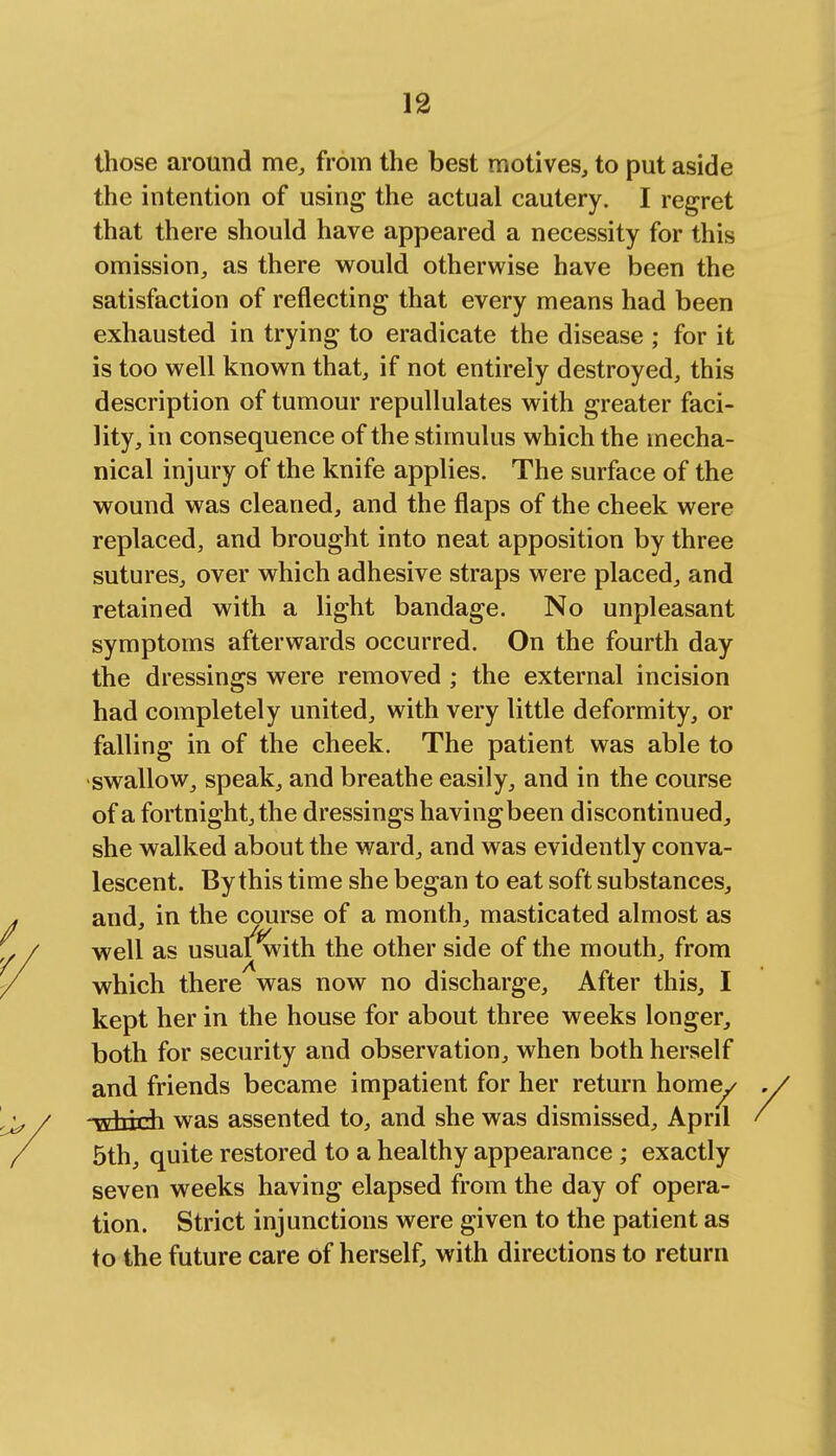 those around me, from the best motives, to put aside the intention of using the actual cautery. I regret that there should have appeared a necessity for this omission, as there would otherwise have been the satisfaction of reflecting that every means had been exhausted in trying to eradicate the disease ; for it is too well known that, if not entirely destroyed, this description of tumour repullulates with greater faci- lity, in consequence of the stimulus which the mecha- nical injury of the knife applies. The surface of the wound was cleaned, and the flaps of the cheek were replaced, and brought into neat apposition by three sutures, over which adhesive straps were placed, and retained with a light bandage. No unpleasant symptoms afterwards occurred. On the fourth day the dressings were removed ; the external incision had completely united, with very little deformity, or falling in of the cheek. The patient was able to swallow, speak, and breathe easily, and in the course of a fortnight, the dressings havingbeen discontinued, she walked about the ward, and was evidently conva- lescent. By this time she began to eat soft substances, and, in the course of a month, masticated almost as well as usual with the other side of the mouth, from which there was now no discharge, After this, I kept her in the house for about three weeks longer, both for security and observation, when both herself and friends became impatient for her return home/ -Hindi was assented to, and she was dismissed, April 5th, quite restored to a healthy appearance; exactly seven weeks having elapsed from the day of opera- tion. Strict injunctions were given to the patient as to the future care of herself, with directions to return