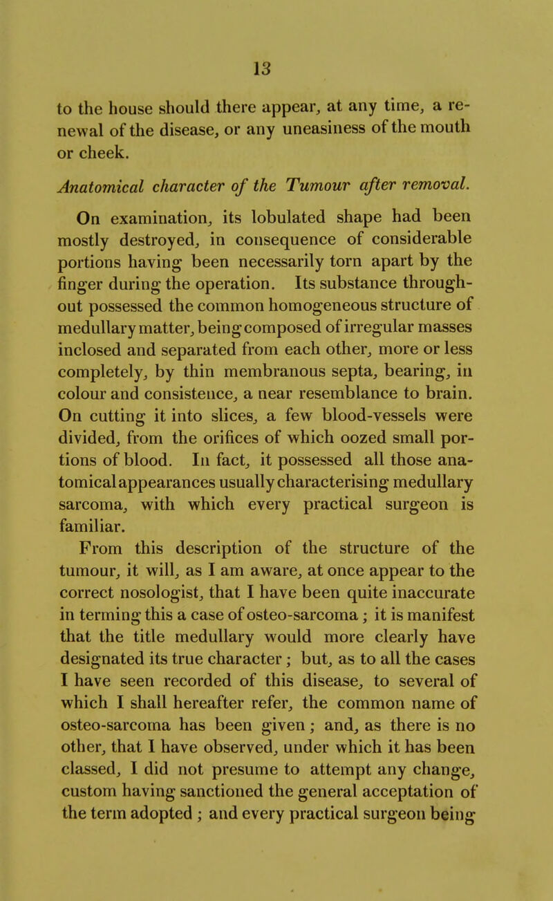to the house should there appear, at any time, a re- newal of the disease, or any uneasiness of the mouth or cheek. Anatomical character of the Tumour after removal. On examination, its lobulated shape had been mostly destroyed, in consequence of considerable portions having been necessarily torn apart by the finger during the operation. Its substance through- out possessed the common homogeneous structure of medullary matter, being composed of irregular masses inclosed and separated from each other, more or less completely, by thin membranous septa, bearing, in colour and consistence, a near resemblance to brain. On cutting it into slices, a few blood-vessels were divided, from the orifices of which oozed small por- tions of blood. In fact, it possessed all those ana- tomical appearances usually characterising medullary sarcoma, with which every practical surgeon is familiar. From this description of the structure of the tumour, it will, as I am aware, at once appear to the correct nosologist, that I have been quite inaccurate in terming this a case of osteo-sarcoma; it is manifest that the title medullary would more clearly have designated its true character; but, as to all the cases I have seen recorded of this disease, to several of which I shall hereafter refer, the common name of osteo-sarcorna has been given; and, as there is no other, that I have observed, under which it has been classed, I did not presume to attempt any change, custom having sanctioned the general acceptation of the term adopted ; and every practical surgeon being