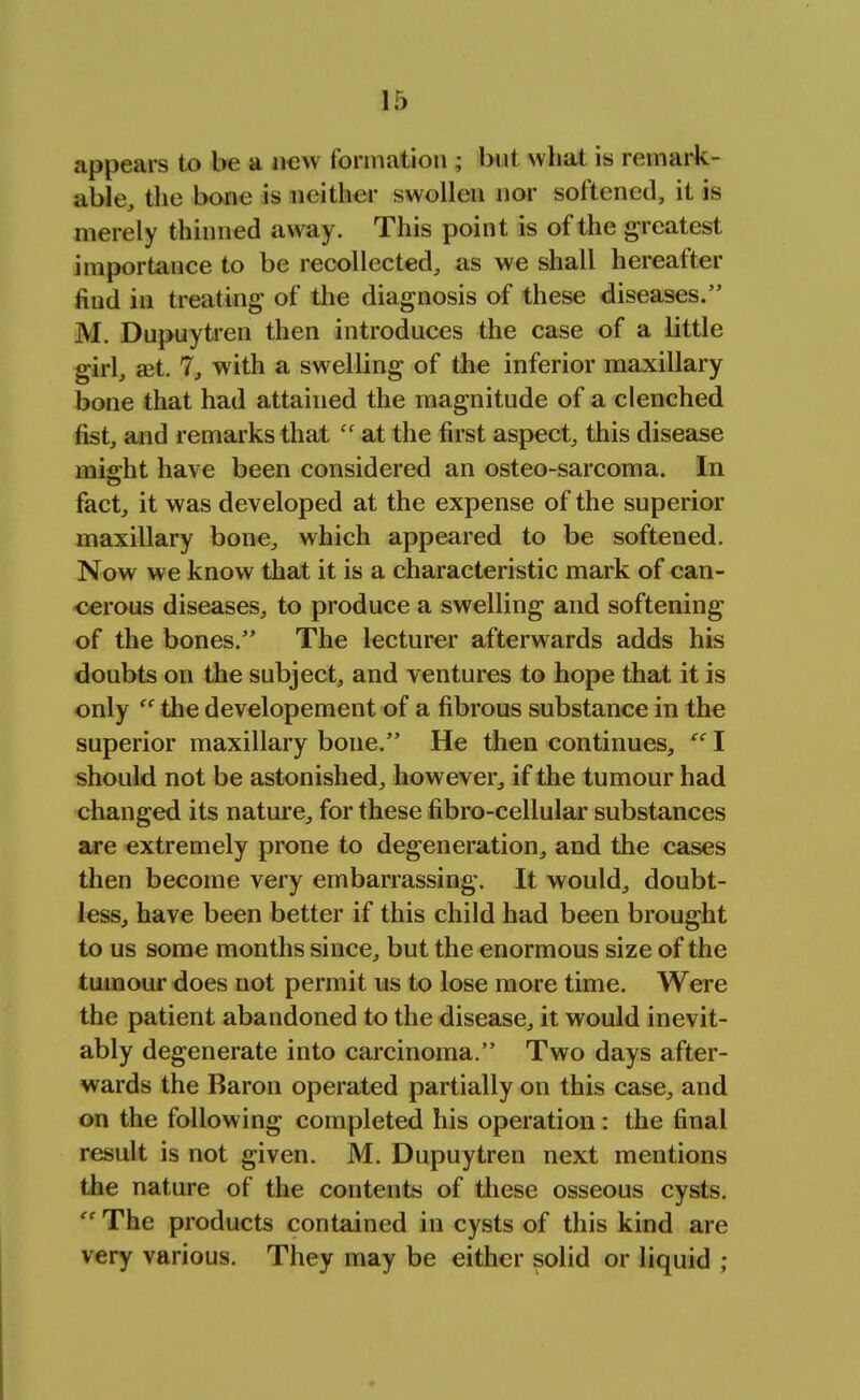 appears to be a new formation ; but what is remark- able, the bone is neither swollen nor softened, it is merely thinned away. This point is of the greatest imporLance to be recollected, as we shall hereafter find in treating of the diagnosis of these diseases. M. Dupuytren then introduces the case of a little girl, ait. 7, with a swelling of the inferior maxillary bone that had attained the magnitude of a clenched fist, and remarks that (< at the first aspect, this disease might have been considered an osteo-sarcoma. In fact, it was developed at the expense of the superior maxillary bone, which appeared to be softened. Now we know that it is a characteristic mark of can- cerous diseases, to produce a swelling and softening of the bones. The lecturer afterwards adds his doubts on the subject, and ventures to hope that it is only  the developement of a fibrous substance in the superior maxillary bone. He then continues,  I should not be astonished, however, if the tumour had changed its nature, for these fibro-cellular substances are extremely prone to degeneration, and the cases then become very embarrassing. It would, doubt- less, have been better if this child had been brought to us some months since, but the enormous size of the tumour does not permit us to lose more time. Were the patient abandoned to the disease, it would inevit- ably degenerate into carcinoma. Two days after- wards the Baron operated partially on this case, and on the following completed his operation : the final result is not given. M. Dupuytren next mentions the nature of the contents of these osseous cysts.  The products contained in cysts of this kind are very various. They may be either solid or liquid ;