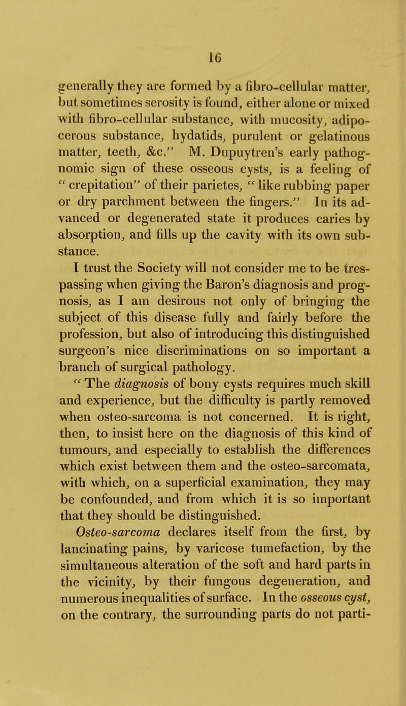 generally they are formed by a fibro-cellular matter, but sometimes serosity is found, either alone or mixed with fibro-cellular substance, with mucosity, adipo- cerous substance, hydatids, purulent or gelatinous matter, teeth, &c. M. Dupuytren's early pathog- nomic sign of these osseous cysts, is a feeling of cc crepitation of their parietes,  like rubbing paper or dry parchment between the fingers. In its ad- vanced or degenerated state it produces caries by absorption, and fills up the cavity with its own sub- stance. I trust the Society will not consider me to be tres- passing when giving the Baron's diagnosis and prog- nosis, as I am desirous not only of bringing the subject of this disease fully and fairly before the profession, but also of introducing this distinguished surgeon's nice discriminations on so important a branch of surgical pathology. cc The diagnosis of bony cysts requires much skill and experience, but the difficulty is partly removed when osteo-sarcoma is not concerned. It is right, then, to insist here on the diagnosis of this kind of tumours, and especially to establish the differences which exist between them and the osteo-sarcomata, with which, on a superficial examination, they may be confounded, and from which it is so important that they should be distinguished. Osteosarcoma declares itself from the first, by lancinating pains, by varicose tumefaction, by the simultaneous alteration of the soft and hard parts in the vicinity, by their fungous degeneration, and numerous inequalities of surface. In the osseous cyst, on the contrary, the surrounding parts do not parti-