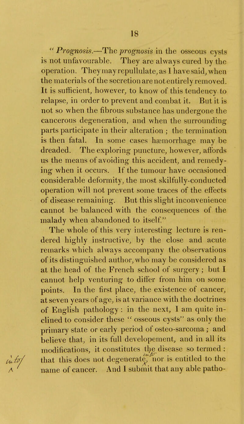  Prognosis.—The prognosis in the osseous cysts is not unfavourable. They are always cured by the operation. Theymayrepullulate,as I have said, when the materials of the secretion are not entirely removed. It is sufficient, however, to know of this tendency to relapse, in order to prevent and combat it. But it is not so when the fibrous substance has undergone the cancerous degeneration, and when the surrounding parts participate in their alteration ; the termination is then fatal. In some cases haemorrhage may be dreaded. The exploring puncture, however, affords us the means of avoiding this accident, and remedy- ing when it occurs. If the tumour have occasioned considerable deformity, the most skilfully-conducted operation will not prevent some traces of the effects of disease remaining. But this slight inconvenience cannot be balanced with the consequences of the malady when abandoned to itself  The whole of this very interesting lecture is ren- dered highly instructive, by the close and acute remarks which always accompany the observations of its distinguished author, who may be considered as at the head of the French school of surgery; but I cannot help venturing to differ from him on some points. In the first place, the existence of cancer, at seven years of age, is at variance with the doctrines of English pathology: in the next, I am quite in- clined to consider these <f osseous cysts as only the primary state or early period of osteo-sarcoma; and believe that, in its full developement, and in all its modifications, it constitutes the^ disease so termed : that this does not degenerate',4 nor is entitled to the name of cancer. And I submit that any able patho-