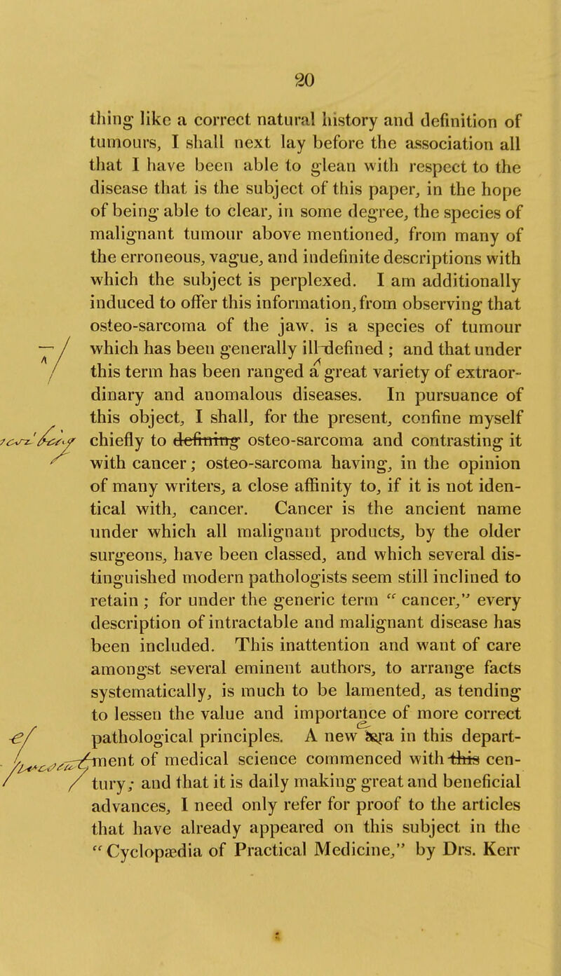 thing like a correct natural history and definition of tumours, I shall next lay before the association all that I have been able to glean with respect to the disease that is the subject of this paper, in the hope of being able to clear, in some degree, the species of malignant tumour above mentioned, from many of the erroneous, vague, and indefinite descriptions with which the subject is perplexed. I am additionally induced to offer this information, from observing that osteo-sarcoma of the jaw. is a species of tumour which has been generally illndefined ; and that under this term has been ranged a great variety of extraor- dinary and anomalous diseases. In pursuance of this object, I shall, for the present, confine myself chiefly to defining- osteo-sarcoma and contrasting it with cancer; osteo-sarcoma having, in the opinion of many writers, a close affinity to, if it is not iden- tical with, cancer. Cancer is the ancient name under which all malignant products, by the older surgeons, have been classed, and which several dis- tinguished modern pathologists seem still inclined to retain for under the generic term cancer, every description of intractable and malignant disease has been included. This inattention and want of care amongst several eminent authors, to arrange facts systematically, is much to be lamented, as tending to lessen the value and importance of more correct ■ef pathological principles. A new fcara in this depart- /^^^^-z^ment of medical science commenced with-this cen- ' / tury; and that it is daily making great and beneficial advances, I need only refer for proof to the articles that have already appeared on this subject in the Cyclopaedia of Practical Medicine, by Drs. Kerr