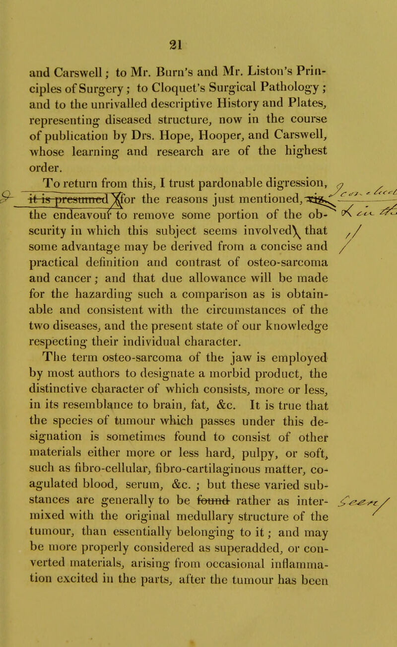 and Carswell; to Mr. Burn's and Mr. Liston's Prin- ciples of Surgery; to Cloquet's Surgical Pathology • and to the unrivalled descriptive History and Plates, representing diseased structure, now in the course of publication by Drs. Hope, Hooper, and Carswell, whose learning and research are of the highest order. To return from this, I trust pardonable digression, * it is presttmed^jfor the reasons just mentioned,^tg^ r ' the endeavour to remove some portion of the ob- v( ^ scurity in which this subject seems involved^ that // some advantage may be derived from a concise and / practical definition and contrast of osteo-sarcoma and cancer; and that due allowance will be made for the hazarding such a comparison as is obtain- able and consistent with the circumstances of the two diseases, and the present state of our knowledge respecting their individual character. The term osteo-sarcoma of the jaw is employed by most authors to designate a morbid product, the distinctive character of which consists, more or less, in its resemblance to brain, fat, &c. It is true that the species of tumour which passes under this de- signation is sometimes found to consist of other materials either more or less hard, pulpy, or soft, such as fibro-cellular, fibro-cartilaginous matter, co- agulated blood, serum, &c. ; but these varied sub- stances are generally to be found rather as inter- mixed with the original medullary structure of the tumour, than essentially belonging to it; and may be more properly considered as superadded, or con- verted materials, arising from occasional inflamma- tion excited in the parts, after the tumour has been