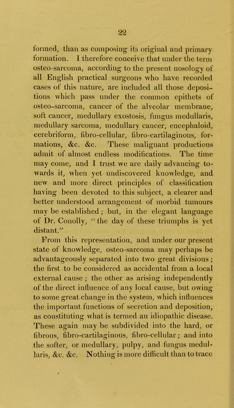 formed, than as composing its original and primary formation. I therefore conceive that under the term osteo-sarcoma, according to the present nosology of all English practical surgeons who have recorded cases of this nature, are included all those deposi- tions which pass under the common epithets of osteo-sarcoma, cancer of the alveolar membrane, soft cancer, medullary exostosis, fungus medullaris, medullary sarcoma, medullary cancer, encephaloid, cerebriform, fibro-cellular, fibro-cartilaginous, for- mations, &c. &c. These malignant productions admit of almost endless modifications. The time may come, and I trust we are daily advancing to- wards it, when yet undiscovered knowledge, and new and more direct principles of classification having been devoted to this subject, a clearer and better understood arrangement of morbid tumours may be established; but, in the elegant language of Dr. Conolly, ec the day of these triumphs is yet distant. From this representation, and under our present state of knowledge, osteo-sarcoma may perhaps be advantageously separated into two great divisions; the first to be considered as accidental from a local external cause ; the other as arising independently of the direct influence of any local cause, but owing to some great change in the system, which influences the important functions of secretion and deposition, as constituting what is termed an idiopathic disease. These again may be subdivided into the hard, or fibrous, fibro-cartilaginous, fibro-cellular; and into the softer, or medullary, pulpy, and fungus medul- laris, &c. &c. Nothing is more difficult than to trace