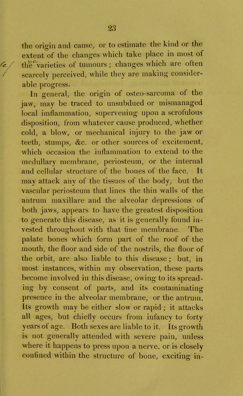 the origin and cause, or to estimate the kind or the extent of the changes which take place in most of the' varieties of tumours; changes which are often scarcely perceived, while they are making consider- able progress. In general, the origin of osteo-sarcoma of the jaw, may be traced to unsubdued or mismanaged local iinflammation, supervening upon a scrofulous disposition, from whatever cause produced, whether cold, a blow, or mechanical injury to the jaw or teeth, stumps, &c. or other sources of excitement, which occasion the inflammation to extend to the medullary membrane, periosteum, or the internal and cellular structure of the bones of the face. It may attack any of the tissues of the body, but the vascular periosteum that lines the thin walls of the antrum maxillare and the alveolar depressions of both jaws, appears to have the greatest disposition to generate this disease, as it is generally found in- vested throughout with that fine membrane. The palate bones which form part of the roof of the mouth, the floor and side of the nostrils, the floor of the orbit, are also liable to this disease; but, in most instances, within my observation, these parts become involved in this disease, owing to its spread- ing by consent of parts, and its contaminating presence in the alveolar membrane, or the antrum. Its growth may be either slow or rapid; it attacks all ages, but chiefly occurs from infancy to forty years of age. Both sexes are liable to it. Its growth is not generally attended with severe pain, unless where it happens to press upon a nerve, or is closely confined within the structure of bone, exciting in-