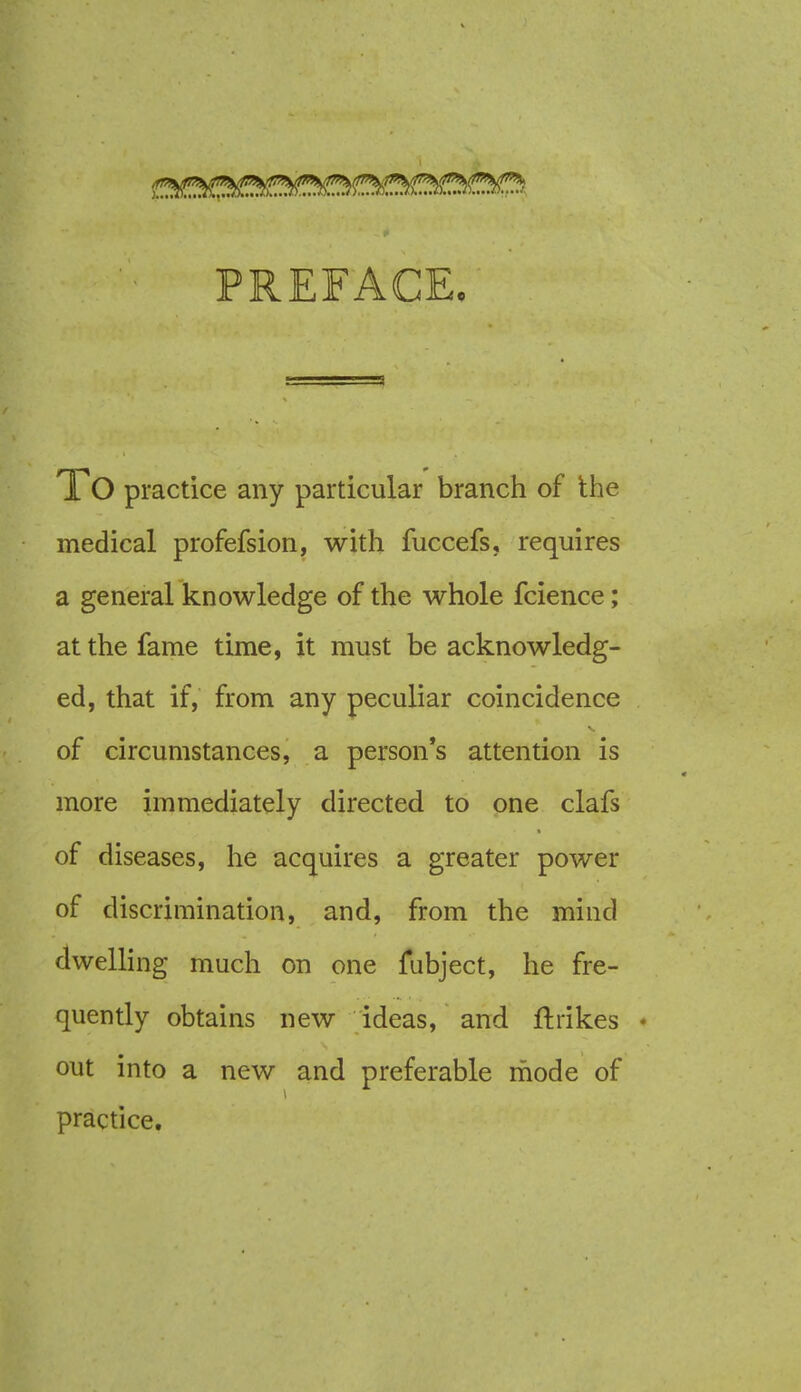 PREFACE. 1 O practice any particular branch of the medical profefsion, with fuccefs, requires a general knowledge of the whole fcience; at the fame time, it must be acknowledg- ed, that if, from any peculiar coincidence of circumstances, a person's attention is more immediately directed to one clafs of diseases, he acquires a greater power of discrimination, and, from the mind dwelling much on one fubject, he fre- quently obtains new ideas, and ftrikes * out into a new and preferable mode of practice.