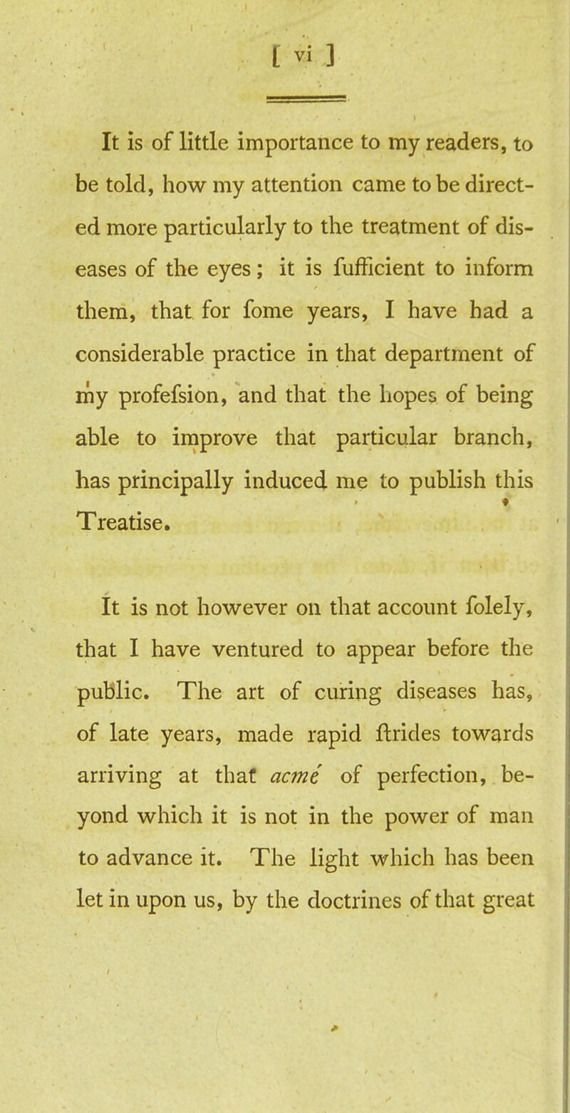 It is of little importance to my readers, to be told, how my attention came to be direct- ed more particularly to the treatment of dis- eases of the eyes; it is fufficient to inform them, that for fome years, I have had a considerable practice in that department of my profefsion, and that the hopes of being able to improve that particular branch, has principally induced me to publish this Treatise. It is not however on that account folely, that I have ventured to appear before the public. The art of curing diseases has, of late years, made rapid ftrides towards arriving at that acme of perfection, be- yond which it is not in the power of man to advance it. The light which has been let in upon us, by the doctrines of that great