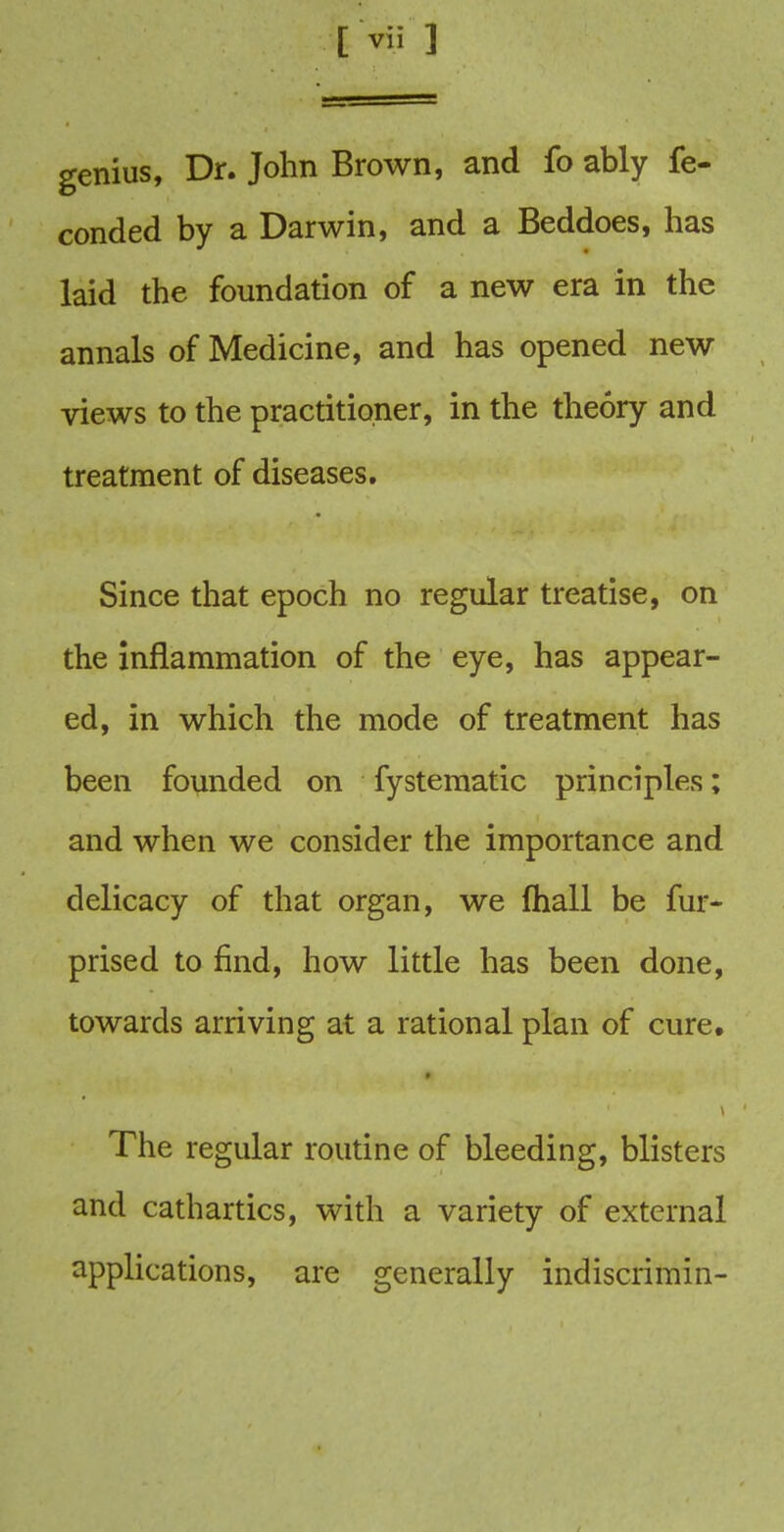 genius, Dr. John Brown, and fo ably fe- conded by a Darwin, and a Beddoes, has laid the foundation of a new era in the annals of Medicine, and has opened new views to the practitioner, in the theory and treatment of diseases. Since that epoch no regular treatise, on the inflammation of the eye, has appear- ed, in which the mode of treatment has been founded on fystematic principles; and when we consider the importance and delicacy of that organ, we fhall be fur- prised to find, how little has been done, towards arriving at a rational plan of cure. The regular routine of bleeding, blisters and cathartics, with a variety of external applications, are generally indiscrimin-