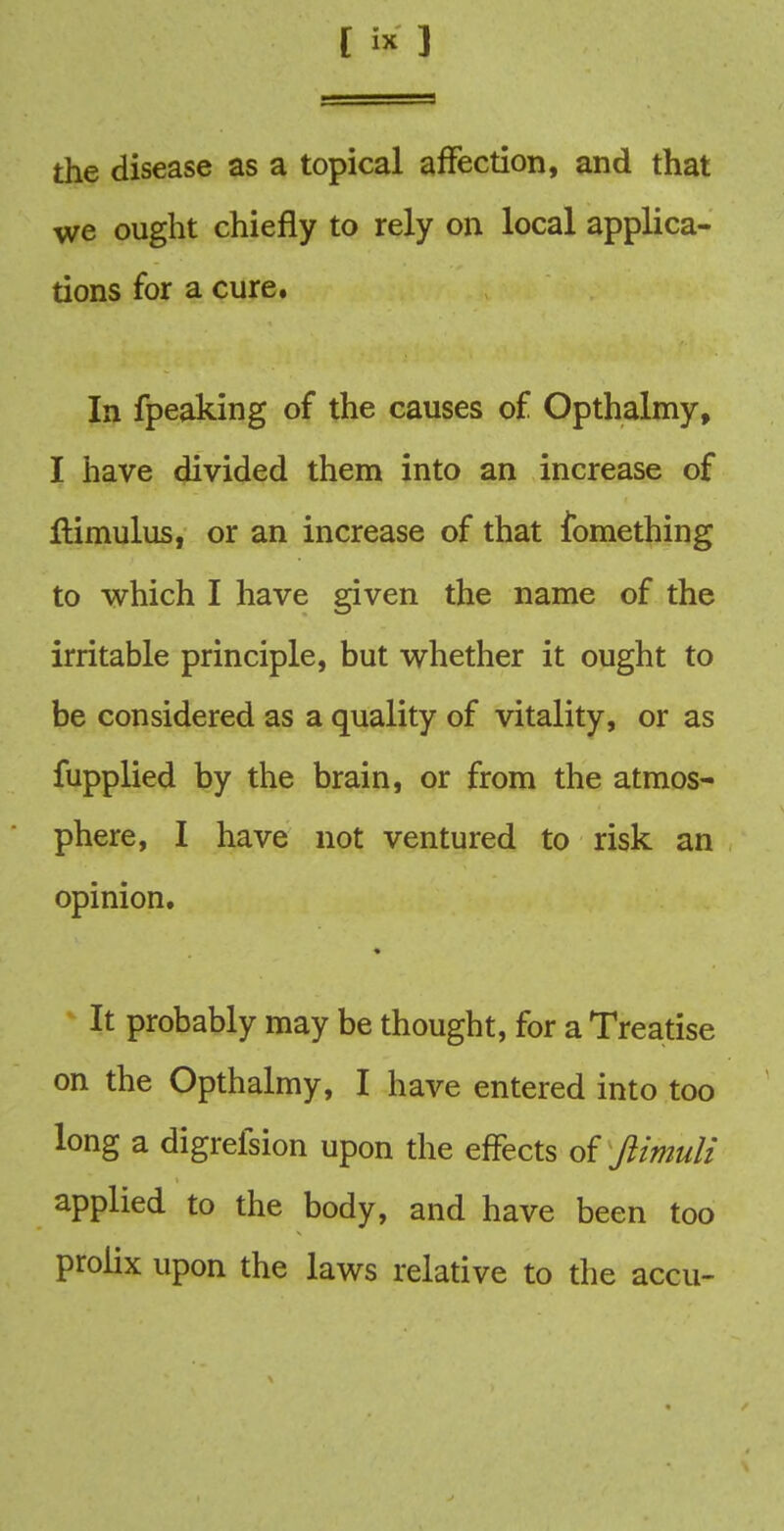 the disease as a topical affection, and that we ought chiefly to rely on local applica- tions for a cure. In fpeaking of the causes of Opthalmy, I have divided them into an increase of ftimulus, or an increase of that fomething to which I have given the name of the irritable principle, but whether it ought to be considered as a quality of vitality, or as fupplied by the brain, or from the atmos- phere, I have not ventured to risk an opinion. It probably may be thought, for a Treatise on the Opthalmy, I have entered into too long a digrefsion upon the effects of ftimuli applied to the body, and have been too prolix upon the laws relative to the accu-