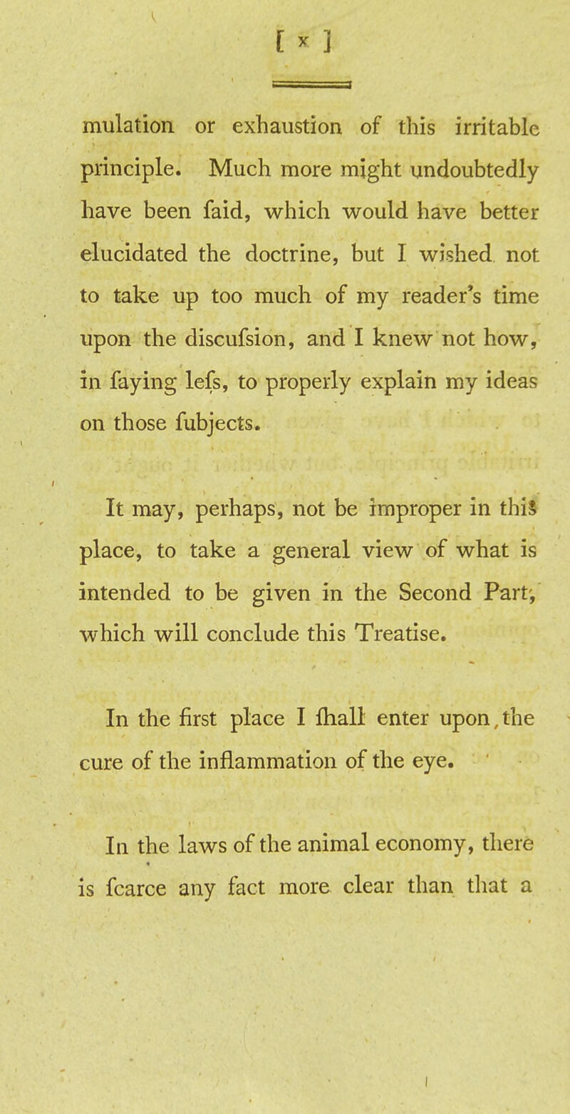 [ ! ] mulation or exhaustion of this irritable principle. Much more might undoubtedly have been faid, which would have better elucidated the doctrine, but I wished not to take up too much of my reader's time upon the discufsion, and I knew not how, in faying lefs, to properly explain my ideas on those fubjects. It may, perhaps, not be improper in this place, to take a general view of what is intended to be given in the Second Part-, which will conclude this Treatise. In the first place I lhall enter upon,the cure of the inflammation of the eye. In the laws of the animal economy, there is fcarce any fact more clear than that a