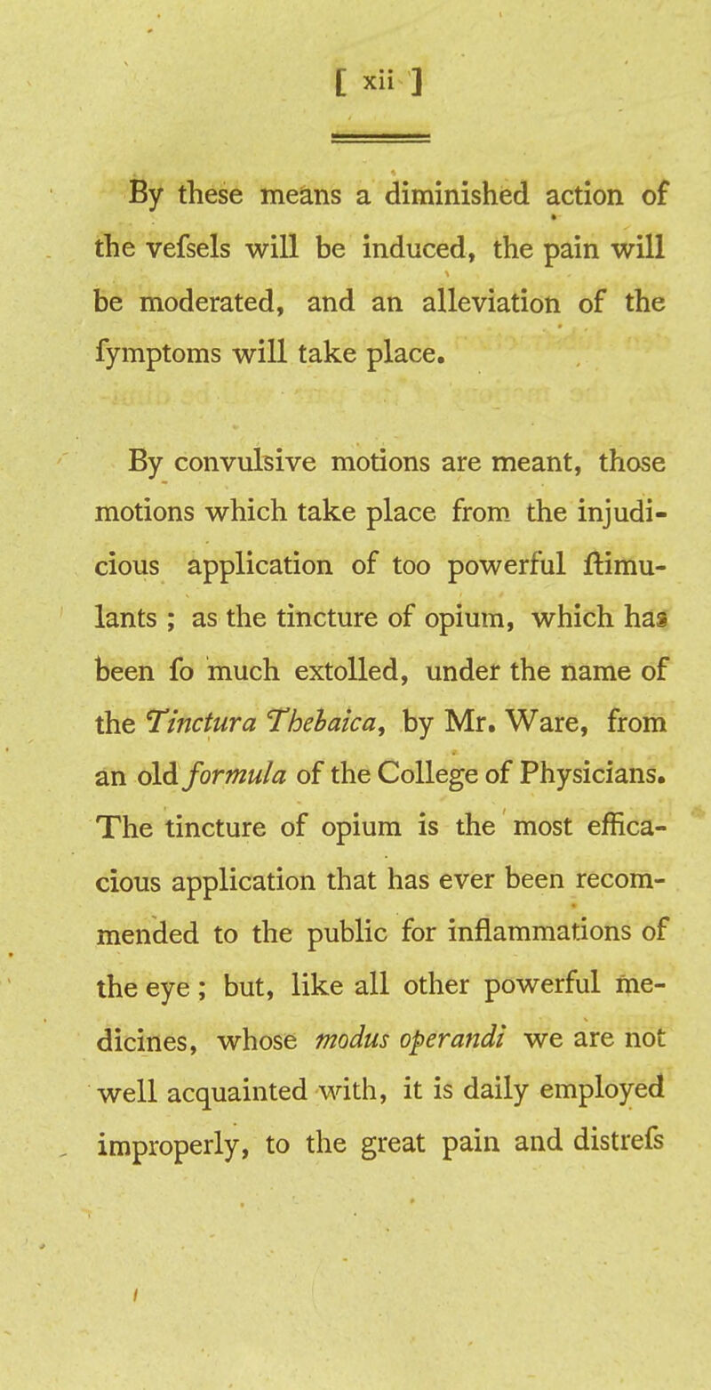 By these means a diminished action of the vefsels will be induced, the pain will be moderated, and an alleviation of the fymptoms will take place. By convulsive motions are meant, those motions which take place from the injudi- cious application of too powerful Simu- lants ; as the tincture of opium, which has been fo much extolled, under the name of the Tinctura Thebaic a, by Mr. Ware, from an old formula of the College of Physicians. The tincture of opium is the most effica- cious application that has ever been recom- mended to the public for inflammations of the eye; but, like all other powerful me- dicines, whose modus operandi we are not well acquainted with, it is daily employed improperly, to the great pain and distrefs