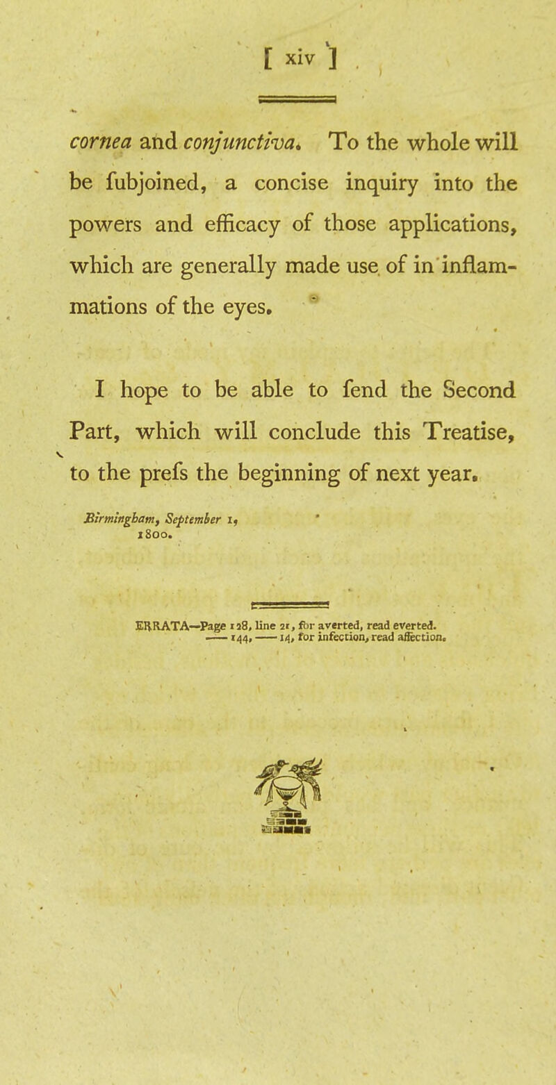 cornea and conjunctiva* To the whole will be fubjoined, a concise inquiry into the powers and efficacy of those applications, which are generally made use. of in inflam- mations of the eyes. I hope to be able to fend the Second Part, which will conclude this Treatise, to the prefs the beginning of next year. Birmingham, September if 1800. EHRATA—Page 128, line 21, fbr averted, read everted. —144, 14, for infection, read affection.