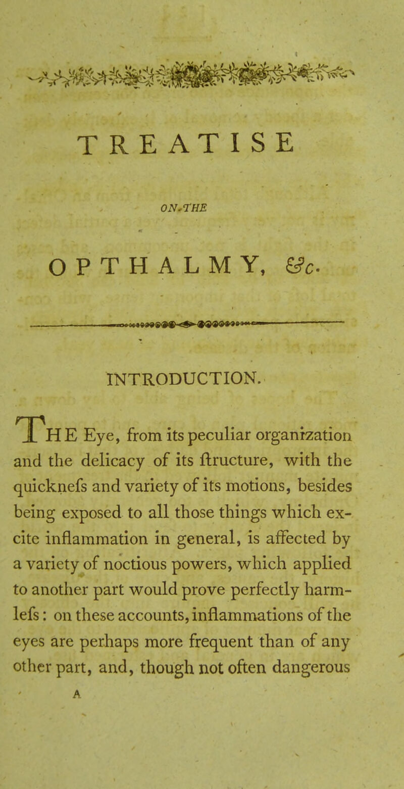 S± J*- TREATISE ON*THE O P T H A L M Y, &c. INTRODUCTION. Th E Eye, from its peculiar organization and the delicacy of its ftructure, with the quicknefs and variety of its motions, besides being exposed to all those things which ex- cite inflammation in general, is affected by a variety of noctious powers, which applied to another part would prove perfectly harm- lefs: on these accounts, inflammations of the eyes are perhaps more frequent than of any other part, and, though not often dangerous