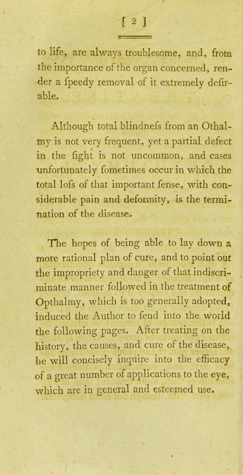 to life, are always troublesome, and, from the importance of the organ concerned, ren- der a fpeedy removal of it extremely defir- able. Although total blindnefs from an Othal- my is not very frequent, yet a partial defect in the fight is not uncommon, and cases unfortunately fometimes occur in which the total lofs of that important fense, with con- siderable pain and deformity, is the termi- nation of the disease. The hopes of being able to lay down a more rational plan of cure, and to point out the impropriety and danger of that indiscri- minate manner followed in the treatment of Opthalmy, which is too generally adopted, induced the Author to fend into the world the following pages. After treating on the history, the causes, and cure of the disease, he will concisely inquire into the efficacy of a great number of applications to the eye, which are in general and esteemed use. I