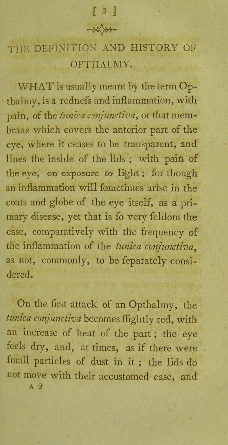 [ * ] THE DEFINITION AND HISTORY OF OPTHALMY. . v, WHAT is usually meant by the term Op- thalmy, is a rednefs and inflammation, with pain, of the tunica conjunctivaor that mem- brane which covers the anterior part of the eye, where it ceases to be transparent, and lines the inside of the lids ; with pain of the eye, on exposure to light; for though an inflammation will fometimes arise in the coats and globe of the eye itself, as a pri- mary disease, yet that is fo very feldom the case, comparatively with the frequency of the inflammation of the tunica conjunctiva, as not, commonly, to be feparately consi- dered. On the first attack of an Opthalmy, the tunica conjunctiva becomes fiightly red, with an increase of heat of the part; the eye feels dry, and, at times, as if there were fmall particles of dust in it ; the lids do not move with their accustomed ease, and