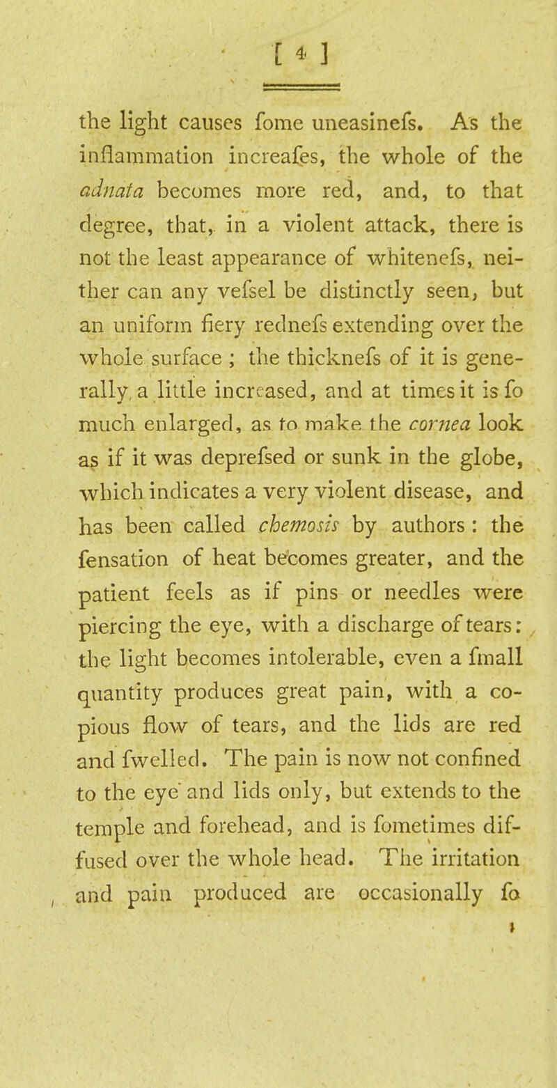 the light causes fome imeasinefs. As the inflammation increases, the whole of the adnata becomes more red, and, to that degree, that, in a violent attack, there is not the least appearance of whitenefs, nei- ther can any vefsel be distinctly seen, but an uniform fiery rednefs extending over the whole surface ; the thicknefs of it is gene- rally, a little increased, and at times it isfo much enlarged, as to make, the cornea look as if it was deprefsed or sunk in the globe, which indicates a very violent disease, and has been called chemosis by authors : the fensation of heat becomes greater, and the patient feels as if pins or needles were piercing the eye, with a discharge of tears: the light becomes intolerable, even a fmall quantity produces great pain, with a co- pious flow of tears, and the lids are red and fwelled. The pain is now not confined to the eye and lids only, but extends to the temple and forehead, and is fometimes dif- fused over the whole head. The irritation and pain produced are occasionally fo