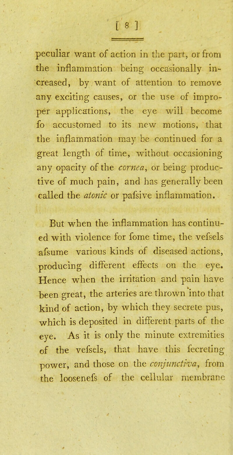 [8 ] peculiar want of action in the part, or from the inflammation being occasionally in- creased, by want of attention to remove any exciting causes, or the use of impro- per applications, the eye will become fo accustomed to its new motions, that the inflammation may be continued for a great length of time, without occasioning any opacity of the cornea, or being produc- tive of much pain, and has generally been called the atonic or pafsive inflammation. But when the inflammation has continu- ed with violence for fome time, the vefsels afsume various kinds of diseased actions, producing different effects on the eye. Hence when the irritation and pain have been great, the arteries are thrown into that kind of action, by which they secrete pus, which is deposited in different parts of the eye. As it is only the minute extremities of the vefsels, that have this fecreting power, and those on the conjunctiva, from the loosenefs of the cellular membrane