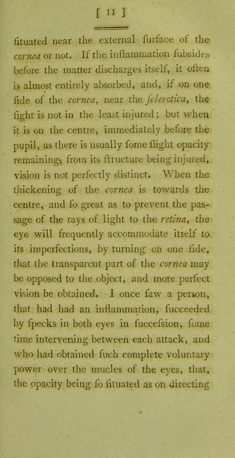 iituated near the external furface of the cornea or not. If the inflammation fubsides before the matter discharges itself, it often is almost entirely absorbed, and, if on one fide of the cornea, near the fclerotica, the light is not in the least injured; but when it is on the centre, immediately before the pupil, as there is usually fome flight opacity remaining', from its ftxucture being injured, vision is not perfectly distinct. When the thickening of the cornea is towards the centre, and fo great as to prevent the pas- sage of the rays of light to the retina, the eye will frequently accommodate itself to its imperfections, by turning on one fide, that the transparent part of the cornea may be opposed to the object, and more perfect vision be obtained. I once faw a person, that had had an inflammation, fucceeded by fpecks in both eyes in fuccefsion, fome time intervening between each attack, and who had obtained fuch complete voluntary power over the mucles of the eyes, that, the opacity being fo fituated as on directing