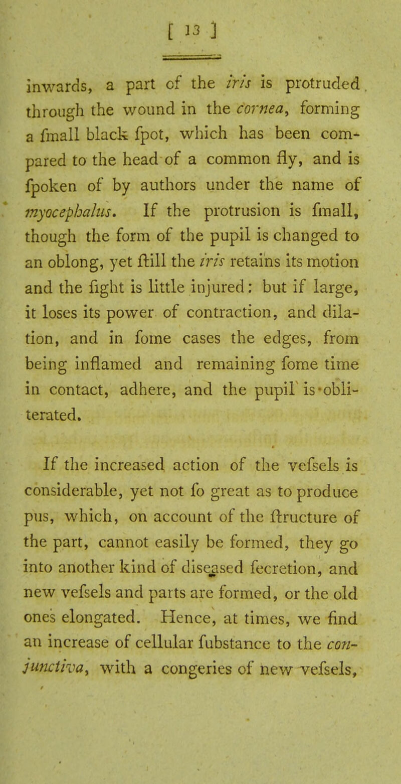 inwards, a part of the iris is protruded through the wound in the cornea9 forming a fmall black fpot, which has been com- pared to the head of a common fly, and is fpoken of by authors under the name of myocephahis. If the protrusion is fmall, though the form of the pupil is changed to an oblong, yet ftill the iris retains its motion and the fight is little injured; but if large, it loses its power of contraction, and dila- tion, and in fome cases the edges, from being inflamed and remaining fome time in contact, adhere, and the pupiL is-obli- terated. If the increased action of the vefsels is considerable, yet not fo great as to produce pus, which, on account of the ftructure of the part, cannot easily be formed, they go into another kind of diseased fecretion, and new vefsels and parts are formed, or the old ones elongated. Hence, at times, we find an increase of cellular fubstance to the con- junctiva, with a congeries of new vefsels,