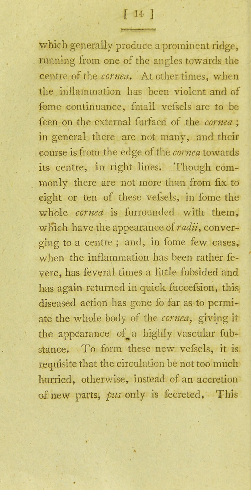 which generally produce a prominent ridge, running from one of the angles towards the centre of the cornea. At other times, when the inflammation has been violent and of fome continuance, fmall vefsels are to be feen on the external furface of the cornea ; in general there are not many, and their course is from the edge of the cornea towards its centre, in right lines. Though com- monly there are not more than from fix to eight or ten of these vefsels, in fome the whole cornea is furrounded with them, wh'ich have the appearance of radii, conver- ging to a centre ; and, in fome few cases, when the inflammation has been rather fe- vere, has feveral times a little fubsided and has again returned in quick fuccefsion, this diseased action has gone fo far as to permi- ate the whole body of the cornea, giving it the appearance of^a highly vascular fub- stance. To form these new vefsels, it is requisite that the circulation be not too much hurried, otherwise, instead of an accretion of new parts, pus only is fecreted. This