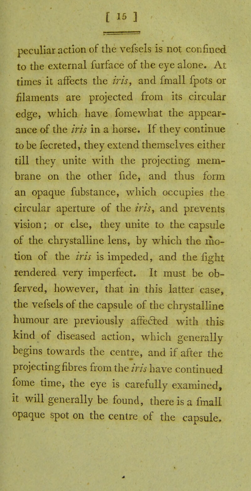 peculiar action of the vefsels is not confined to the external furface of the eye alone. At times it affects the iris, and fmall fpots or filaments are projected from its circular edge, which have fomewhat the appear- ance of the iris in a horse. If they continue to be fecreted, they extend themselves either till they unite with the projecting mem- brane on the other fide, and thus form an opaque fubstance, which occupies the circular aperture of the iris, and prevents vision; or else, they unite to the capsule of the chrystalline lens, by which the mo- tion of the iris is impeded, and the fight rendered very imperfect. It must be ob- ferved, however, that in this latter case, the vefsels of the capsule of the chrystalline humour are previously affected with this kind of diseased action, which generally begins towards the centre, and if after the projecting fibres from the iris have continued fome time, the eye is carefully examined, it will generally be found, there is a fmall opaque spot on the centre of the capsule.