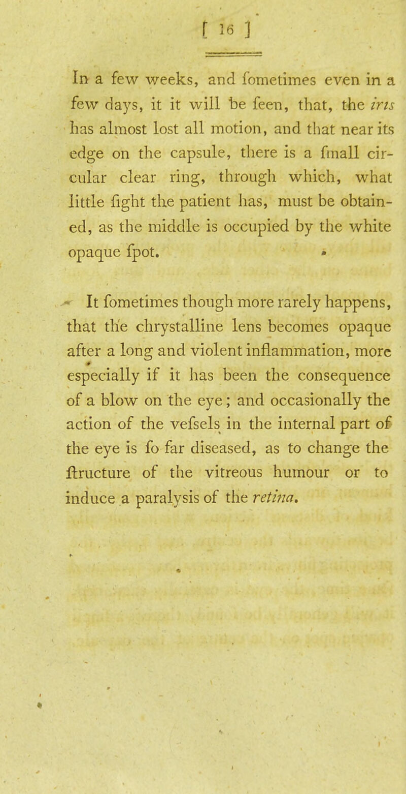 In a few weeks, and fometimes even in a few days, it it will be feen, that, the iris, has almost lost all motion, and that near its edge on the capsule, there is a fmall cir- cular clear ring, through which, what little fight the patient has, must be obtain- ed, as the middle is occupied by the white opaque fpot. It fometimes though more rarely happens, that the chrystalline lens becomes opaque after a long and violent inflammation, more especially if it has been the consequence of a blow on the eye; and occasionally the action of the vefsels in the internal part of the eye is fo far diseased, as to change the flructure of the vitreous humour or to induce a paralysis of the reti?ia.