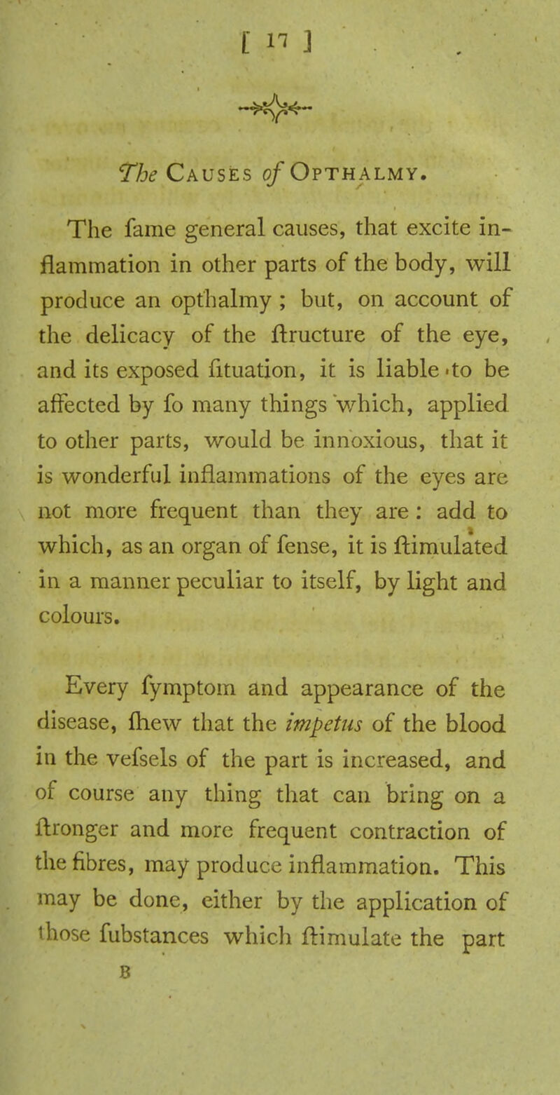 [ « ] 77^ CAUSES of Opthalmy. The fame general causes, that excite in- flammation in other parts of the body, will produce an opthalmy ; but, on account of the delicacy of the ftructure of the eye, and its exposed lituation, it is liable-to be affected by fo many things which, applied to other parts, would be innoxious, that it is wonderful inflammations of the eyes are not more frequent than they are : add to which, as an organ of fense, it is ftimulated in a manner peculiar to itself, by light and colours. Every fymptom and appearance of the disease, ftiew that the impetus of the blood in the vefsels of the part is increased, and of course any thing that can bring on a ftronger and more frequent contraction of the fibres, may produce inflammation. This may be done, either by the application of those fubstances which ftimulate the part B