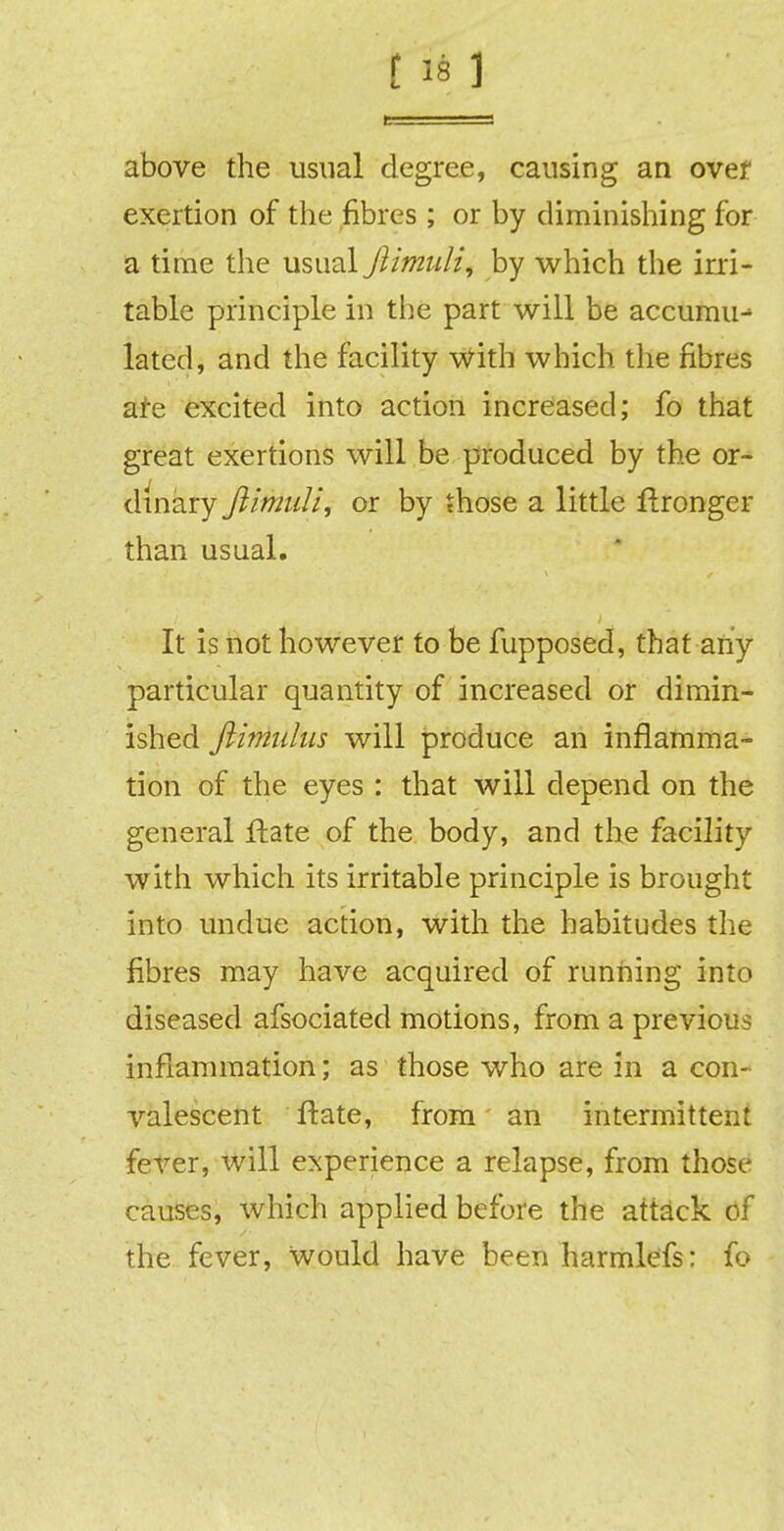 above the usual degree, causing an over exertion of the fibres ; or by diminishing for a time the usual ftimuli, by which the irri- table principle in the part will be accumu- lated, and the facility with which the fibres are excited into action increased; fo that great exertions will be produced by the or- dinary fiiniull, or by those a little flronger than usual. It is not however to be fupposed, that any particular quantity of increased or dimin- ished ftimulus will produce an inflamma- tion of the eyes : that will depend on the general Irate of the body, and the facility with which its irritable principle is brought into undue action, with the habitudes the fibres may have acquired of running into diseased afsociated motions, from a previous inflammation; as those who are in a con- valescent Irate, from an intermittent fever, will experience a relapse, from those causes, which applied before the attack of the fever, would have been harmlefs: fo