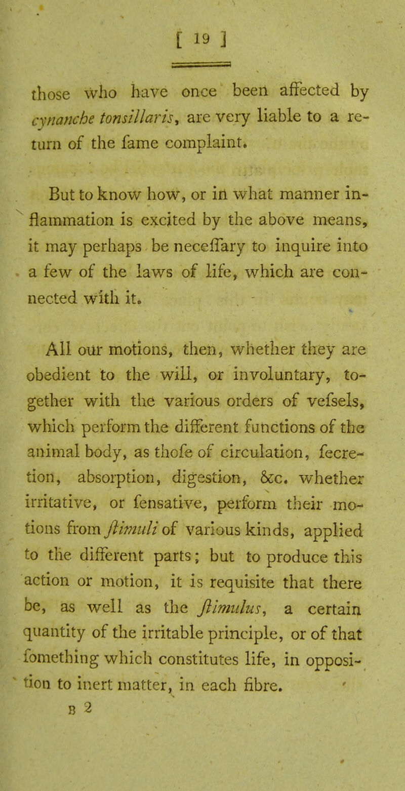 those who have once been affected by cxnanche tonsillaris, are very liable to a re- turn of the fame complaint. But to know how, or in what manner in- flammation is excited by the above means, it may perhaps be neceffary to inquire into a few of the laws of life, which are con- nected with it. All our motions, then, whether they are obedient to the will, or involuntary, to- gether with the various orders of vefsels, which perform the different functions of the animal body, as thofe of circulation, fecre- tion, absorption, digestion, &c. whether irritative, or fensative, perform their mo- tions from Jiimuliof various kinds, applied to the different parts; but to produce this action or motion, it is requisite that there be, as well as the Jlimidus, a. certain quantity of the irritable principle, or of that fomething which constitutes life, in opposi- ' tion to inert matter, in each fibre. B 2