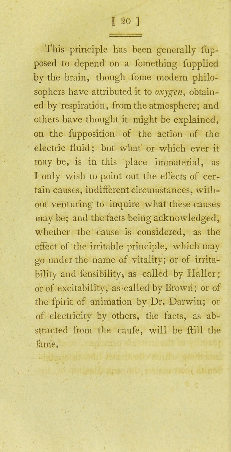This principle has been generally fup- posed to depend on a fomething fupplied by the brain, though fome modern philo- sophers have attributed it to oxygen, obtain- ed by respiration, from the atmosphere; and others have thought it might be explained, on the fupposition of the action of the electric fluid; but what or which ever it may be, is in this place immaterial, as I only wish to point out the effects of cer- tain causes, indifferent circumstances, with- out venturing to inquire what these causes may be; and the facts being acknowledged, whether the cause is considered, as the effect of the irritable principle, which may go under the name of vitality; or of irrita- bility and fensibility* as called by Haller ; or of excitability, as called by Brown; or of the fpirit of animation by Dr. Darwin; or of electricity by others, the facts, as ab- stracted from the caufe, will be frill the fame.
