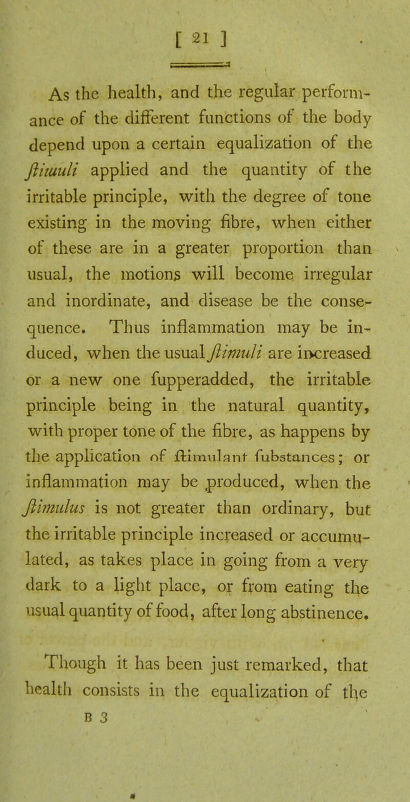 As the health, and the regular perform- ance of the different functions of the body- depend upon a certain equalization of the fliiuuli applied and the quantity of the irritable principle, with the degree of tone existing in the moving fibre, when either of these are in a greater proportion than usual, the motions will become irregular and inordinate, and disease be the conse- quence. Thus inflammation may be in- duced, when the usual fiimuli are increased or a new one fupperadded, the irritable principle being in the natural quantity, with proper tone of the fibre, as happens by the application of flimulant fubstances; or inflammation may be produced, when the fihnulus is not greater than ordinary, but the irritable principle increased or accumu- lated, as takes place in going from a very- dark to a light place, or from eating the usual quantity of food, after long abstinence. Though it has been just remarked, that health consists in the equalization of the