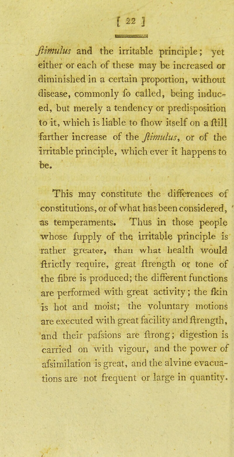 [ 29 J ftimulus and the irritable principle; yet either or each of these may be increased or diminished in a certain proportion, without disease, commonly fo called, being induc- ed, but merely a tendency or predisposition to it, which is liable to {how itself on a ftill farther increase of the Jlimulus, or of the irritable principle, whichever it happens to be. This may constitute the differences of constitutions, or of what has been considered, ' as temperaments. Thus in those people whose fupply of the irritable principle is rather greater, than what health would ftrictly require, great ftrength or tone of the fibre is produced; the different functions are performed with great activity; the fkin is hot and moist; the voluntary motions are executed with great facility andftrength, and their pafsions are ftrong; digestion is carried on with vigour, and the power of afsimilation is great, and the alvine evacua- tions are not frequent or large in quantity.