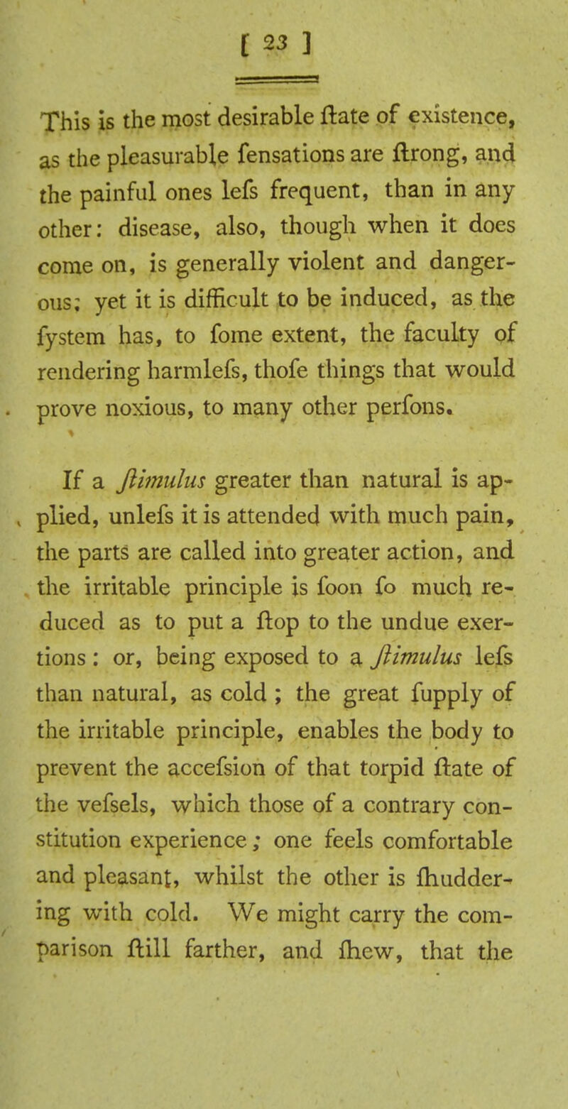 This is the most desirable ftate of existence, as the pleasurable fensations are ftrong, and the painful ones lefs frequent, than in any other: disease, also, though when it does come on, is generally violent and danger- ous; yet it is difficult to be induced, as the fystem has, to fome extent, the faculty of rendering harmlefs, thofe things that would prove noxious, to many other perfons. If a Jlimulus greater than natural is ap- » plied, unlefs it is attended with much pain, the parts are called into greater action, and the irritable principle is foon fo much re- duced as to put a flop to the undue exer- tions : or, being exposed to a Jlimulus lefs than natural, as cold ; the great fupply of the irritable principle, enables the body to prevent the accefsion of that torpid ftate of the vefsels, which those of a contrary con- stitution experience; one feels comfortable and pleasant, whilst the other is fhudder- ing with cold. We might carry the com- parison ftill farther, and fhew, that the