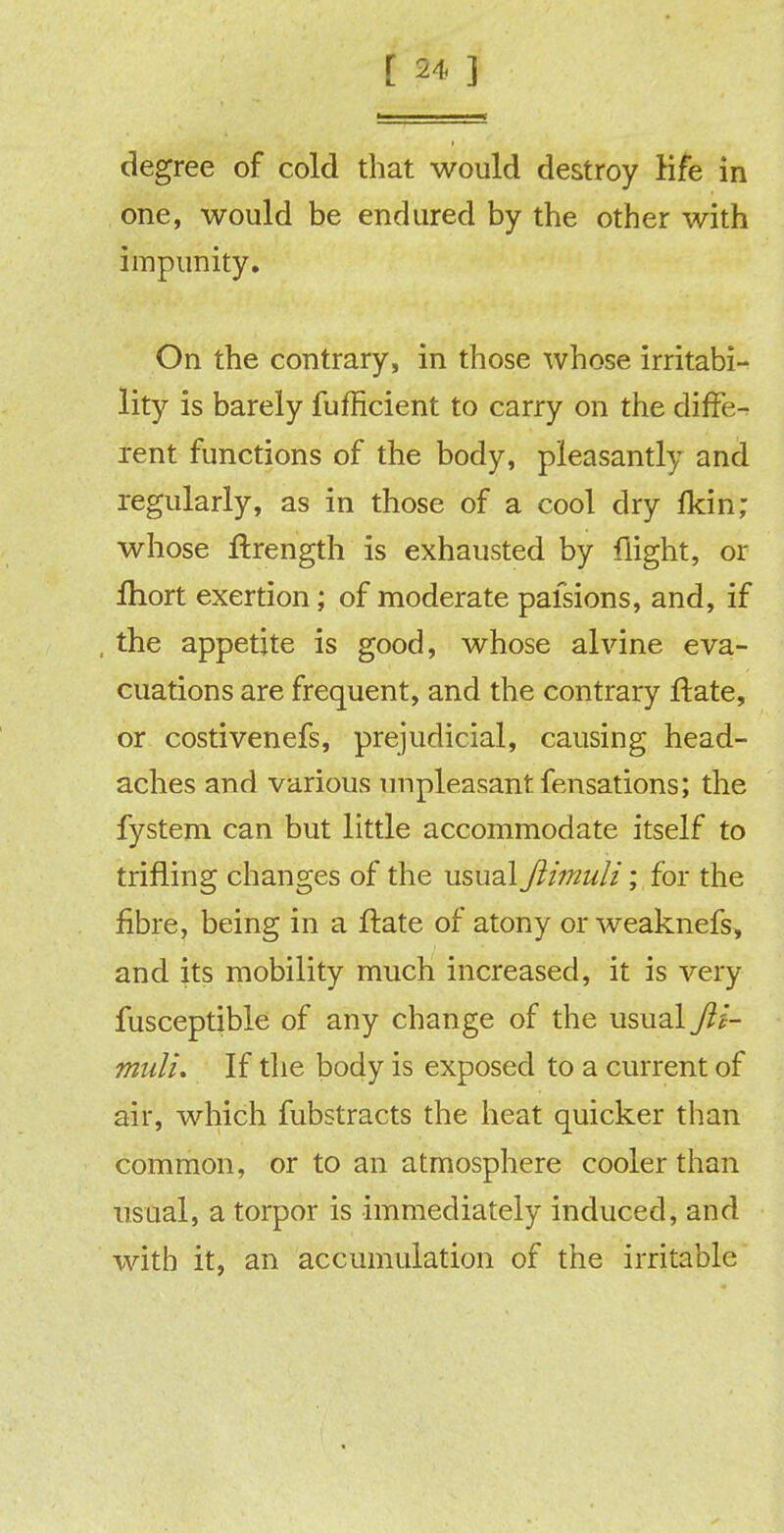 degree of cold that would destroy life in one, would be endured by the other with impunity. On the contrary, in those whose irritabi- lity is barely fufficient to carry on the diffe- rent functions of the body, pleasantly and regularly, as in those of a cool dry fkin; whose ftrength is exhausted by flight, or fhort exertion; of moderate palsions, and, if , the appetite is good, whose alvine eva- cuations are frequent, and the contrary ftate, or costivenefs, prejudicial, causing head- aches and various unpleasant fensations; the fystem can but little accommodate itself to trifling changes of the usual Jiimuli; for the fibre, being in a ftate of atony or weaknefs, and its mobility much increased, it is very fusceptible of any change of the usual Jii- muli. If the body is exposed to a current of air, which fubstracts the heat quicker than common, or to an atmosphere cooler than usual, a torpor is immediately induced, and with it, an accumulation of the irritable
