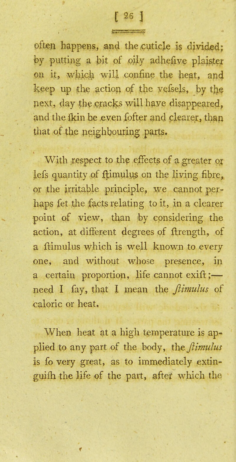 often happens, and the cuticle is divided; by putting a bit of oijy adhefive plaister on it, which will confine the heat, and keep up the action of the vefsels, by the next, day the cracks will have disappeared, and the fkin be .even fofter and clearer, than that of the neighbouring parts. i With respect to the effects of a greater or Jefs quantity of ftimulus on the living fibre, or the irritable principle, we cannot per- haps fet the facts relating to it, in a clearer point of view, than by considering the action, at different degrees of ftrength, of a Itimulus which is well known to every one, and without whose presence, in a certain proportion, life cannot exift;— need I fay, that I mean the Jlimulus of caloric or heat, When heat at a high temperature is ap- plied to any part of the body, the Jlimulus is fo very great, as to immediately extin- guish the life of the part, after which the