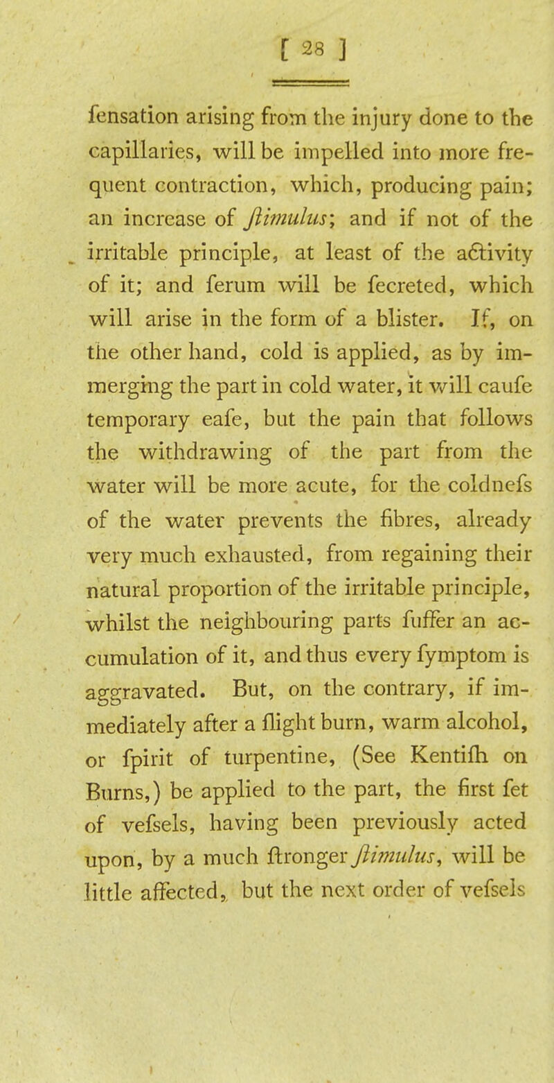 fensation arising from the injury done to the capillaries, will be impelled into more fre- quent contraction, which, producing pain; an increase of Jiimulus; and if not of the irritable principle, at least of the activity of it; and ferum will be fecreted, which will arise in the form of a blister. If, on the other hand, cold is applied, as by im- merging the part in cold water, it will caufe temporary eafe, but the pain that follows the withdrawing of the part from the water will be more acute, for the coldnefs of the water prevents the fibres, already very much exhausted, from regaining their natural proportion of the irritable principle, whilst the neighbouring parts fuffer an ac- cumulation of it, and thus every fymptom is aggravated. But, on the contrary, if im- mediately after a flight burn, warm alcohol, or fpirit of turpentine, (See Kentifh on Burns,) be applied to the part, the first fet of vefsels, having been previously acted upon, by a much ftxangex Jlimulus, will be little affected,, but the next order of vefsels