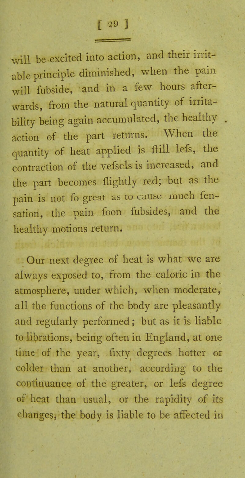 Will be excited into action, and their irrit- able principle diminished, when the pain will fubside, and in a few hours after- wards, from the natural quantity of irrita- bility being again accumulated, the healthy . action of the part returns. When the quantity of heat applied is ftill lefs, the contraction of the vefsels is increased, and the part becomes flightly red; but as the pain is not fo great as tu cause much fen- sation, the pain foon fubsides, and the healthy motions return. Our next degree of heat is what we are always exposed to, from the caloric in the atmosphere, under which, when moderate, all the functions of the body are pleasantly and regularly performed; but as it is liable to librations, being often in England, at one time of the year, fixty degrees hotter or colder than at another, according to the continuance of the greater, or lefs degree of heat than usual, or the rapidity of its changes, the body is liable to be affected in