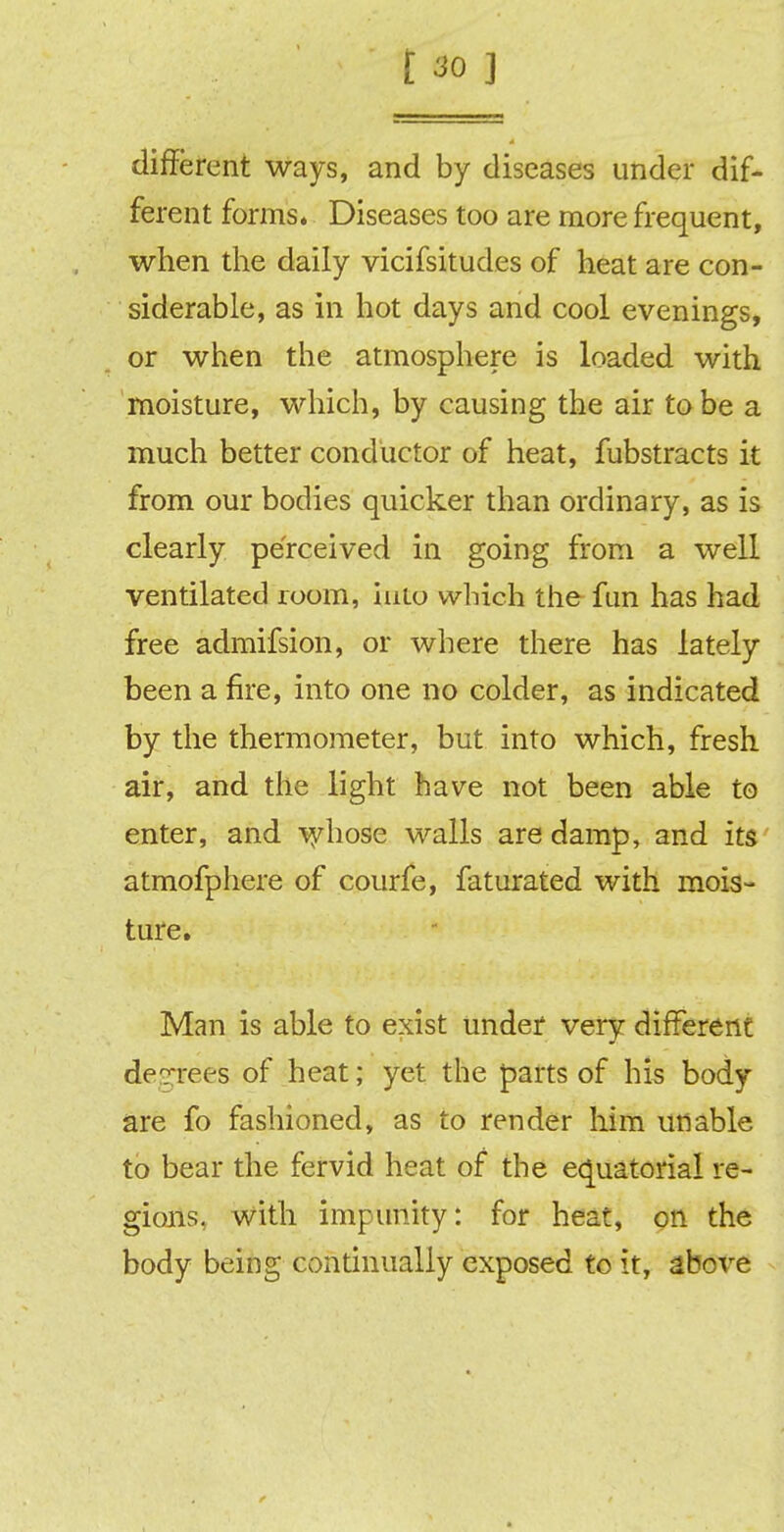 different ways, and by diseases under dif- ferent forms* Diseases too are more frequent, when the daily vicifsitudes of heat are con- siderable, as in hot days and cool evenings, or when the atmosphere is loaded with moisture, which, by causing the air to be a much better conductor of heat, fubstracts it from our bodies quicker than ordinary, as is clearly perceived in going from a well ventilated room, hiLo which the fun has had free admifsion, or where there has lately been a fire, into one no colder, as indicated by the thermometer, but into which, fresh air, and the light have not been able to enter, and whose walls are damp, and its atmofphere of courfe, faturated with mois- ture. Man is able to exist under very different degrees of heat; yet the parts of his body are fo fashioned, as to render him unable to bear the fervid heat of the equatorial re- gions, with impunity: for heat, on the body being continually exposed to it, above