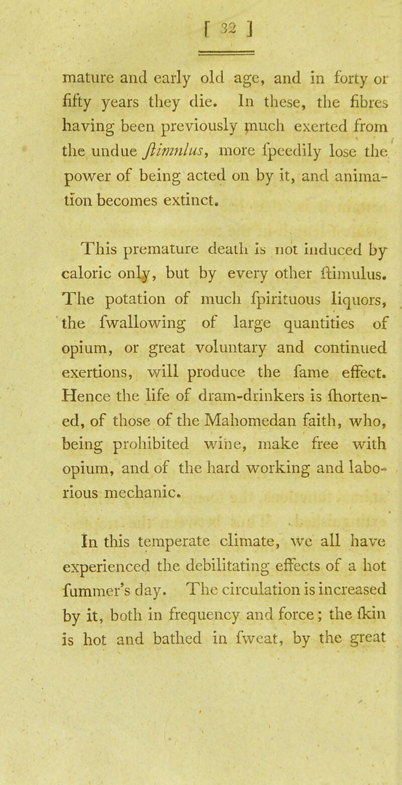 mature and early old age, and in forty or fifty years they die. In these, the fibres having been previously much exerted from the undue Jlimnlus, more fpecdily lose the power of being acted on by it, and anima- tion becomes extinct. This premature death is not induced by caloric only, but by every other ftimulus. The potation of much fpirituous liquors, the fwallowing of large quantities of opium, or great voluntary and continued exertions, will produce the fame effect. Hence the life of dram-drinkers is fhorten- ed, of those of the Mahomedan faith, who, being prohibited wine, make free with opium, and of the hard working and labo« rious mechanic. In this temperate climate, we all have experienced the debilitating effects of a hot fummer's day. The circulation is increased by it, both in frequency and force; the fkin is hot and bathed in fweat, by the great