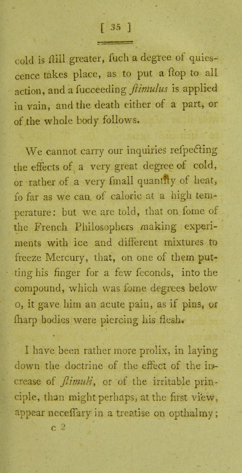 cold is Hill greater, fuch a degree of quies- cence takes place, as to put a flop to all action, and a fuceceding jlitmdus is applied in vain, and the death either of a part, or of the whole body follows. We cannot carry our inquiries refpecting the effects of a very great degree of cold, or rather of a very fmall quantfty of heat, 10 far as we can. of caloric at a high tem- perature: but we are told, that on fome of the French Philosophers making experi- ments with ice and different mixtures to freeze Mercury, that, on one of them put- ting his finger for a few feconds, into the compound, which was fome degrees below o, it gave him an acute pain, as if pins, or fharp bodies were piercing his flesh. I have been rather more prolix, in laying down the doctrine of the effect of the iru- crease of Jlimuti, or of the irritable prin- ciple, than might perhaps, at the first view, appear necefTary in a treatise on opthalmy; c *